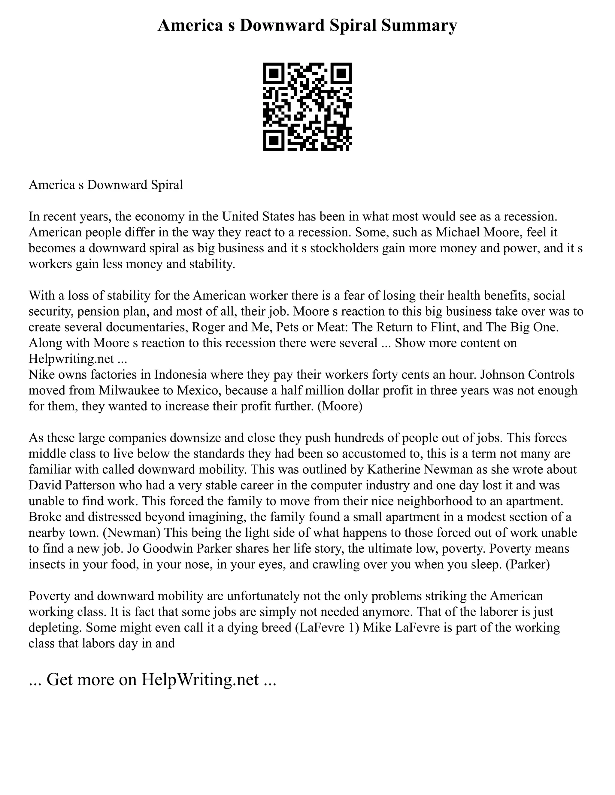 America s Downward Spiral Summary
America s Downward Spiral
In recent years, the economy in the United States has been in what most would see as a recession.
American people differ in the way they react to a recession. Some, such as Michael Moore, feel it
becomes a downward spiral as big business and it s stockholders gain more money and power, and it s
workers gain less money and stability.
With a loss of stability for the American worker there is a fear of losing their health benefits, social
security, pension plan, and most of all, their job. Moore s reaction to this big business take over was to
create several documentaries, Roger and Me, Pets or Meat: The Return to Flint, and The Big One.
Along with Moore s reaction to this recession there were several ... Show more content on
Helpwriting.net ...
Nike owns factories in Indonesia where they pay their workers forty cents an hour. Johnson Controls
moved from Milwaukee to Mexico, because a half million dollar profit in three years was not enough
for them, they wanted to increase their profit further. (Moore)
As these large companies downsize and close they push hundreds of people out of jobs. This forces
middle class to live below the standards they had been so accustomed to, this is a term not many are
familiar with called downward mobility. This was outlined by Katherine Newman as she wrote about
David Patterson who had a very stable career in the computer industry and one day lost it and was
unable to find work. This forced the family to move from their nice neighborhood to an apartment.
Broke and distressed beyond imagining, the family found a small apartment in a modest section of a
nearby town. (Newman) This being the light side of what happens to those forced out of work unable
to find a new job. Jo Goodwin Parker shares her life story, the ultimate low, poverty. Poverty means
insects in your food, in your nose, in your eyes, and crawling over you when you sleep. (Parker)
Poverty and downward mobility are unfortunately not the only problems striking the American
working class. It is fact that some jobs are simply not needed anymore. That of the laborer is just
depleting. Some might even call it a dying breed (LaFevre 1) Mike LaFevre is part of the working
class that labors day in and
... Get more on HelpWriting.net ...
 