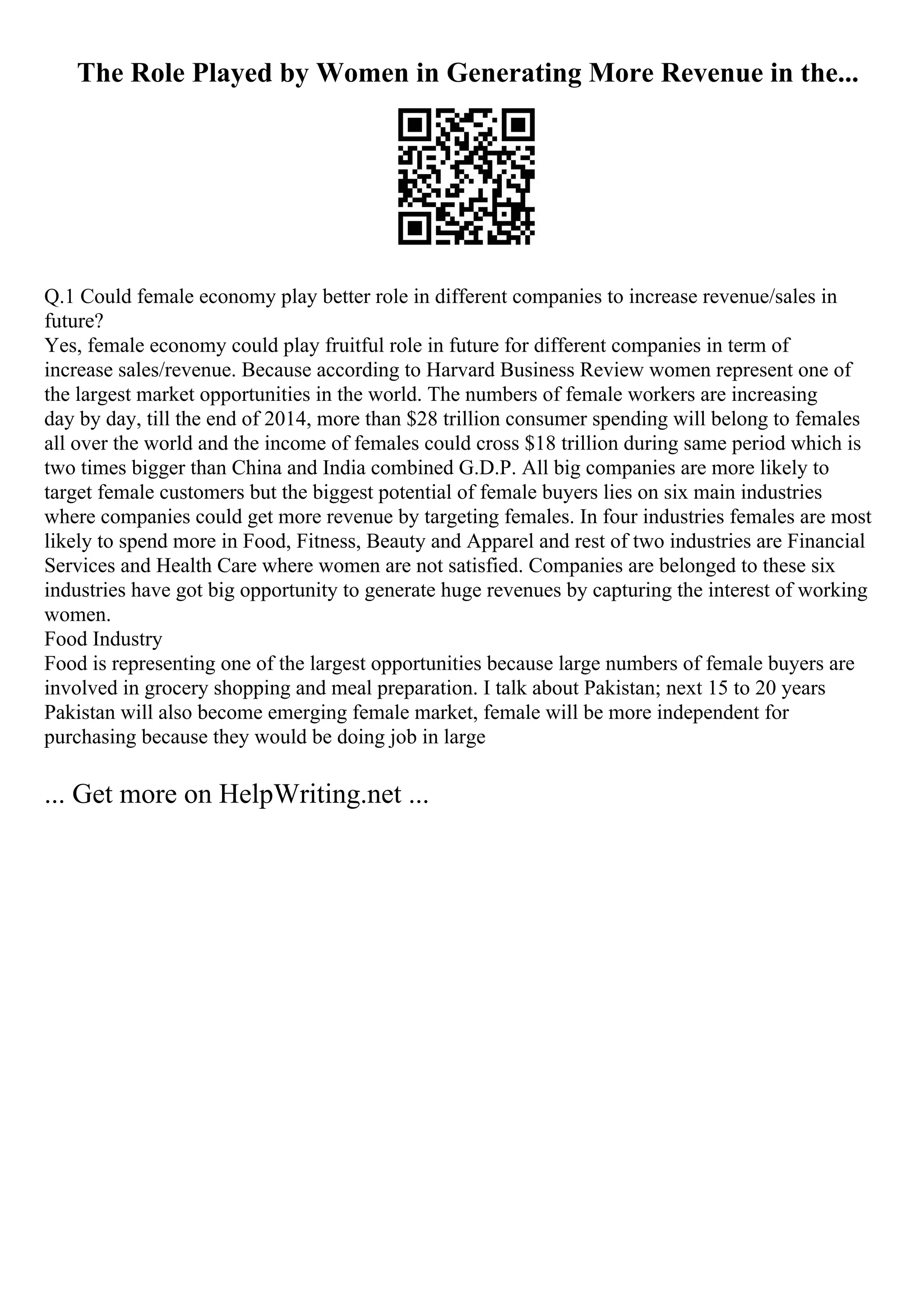 The Role Played by Women in Generating More Revenue in the...
Q.1 Could female economy play better role in different companies to increase revenue/sales in
future?
Yes, female economy could play fruitful role in future for different companies in term of
increase sales/revenue. Because according to Harvard Business Review women represent one of
the largest market opportunities in the world. The numbers of female workers are increasing
day by day, till the end of 2014, more than $28 trillion consumer spending will belong to females
all over the world and the income of females could cross $18 trillion during same period which is
two times bigger than China and India combined G.D.P. All big companies are more likely to
target female customers but the biggest potential of female buyers lies on six main industries
where companies could get more revenue by targeting females. In four industries females are most
likely to spend more in Food, Fitness, Beauty and Apparel and rest of two industries are Financial
Services and Health Care where women are not satisfied. Companies are belonged to these six
industries have got big opportunity to generate huge revenues by capturing the interest of working
women.
Food Industry
Food is representing one of the largest opportunities because large numbers of female buyers are
involved in grocery shopping and meal preparation. I talk about Pakistan; next 15 to 20 years
Pakistan will also become emerging female market, female will be more independent for
purchasing because they would be doing job in large
... Get more on HelpWriting.net ...
 