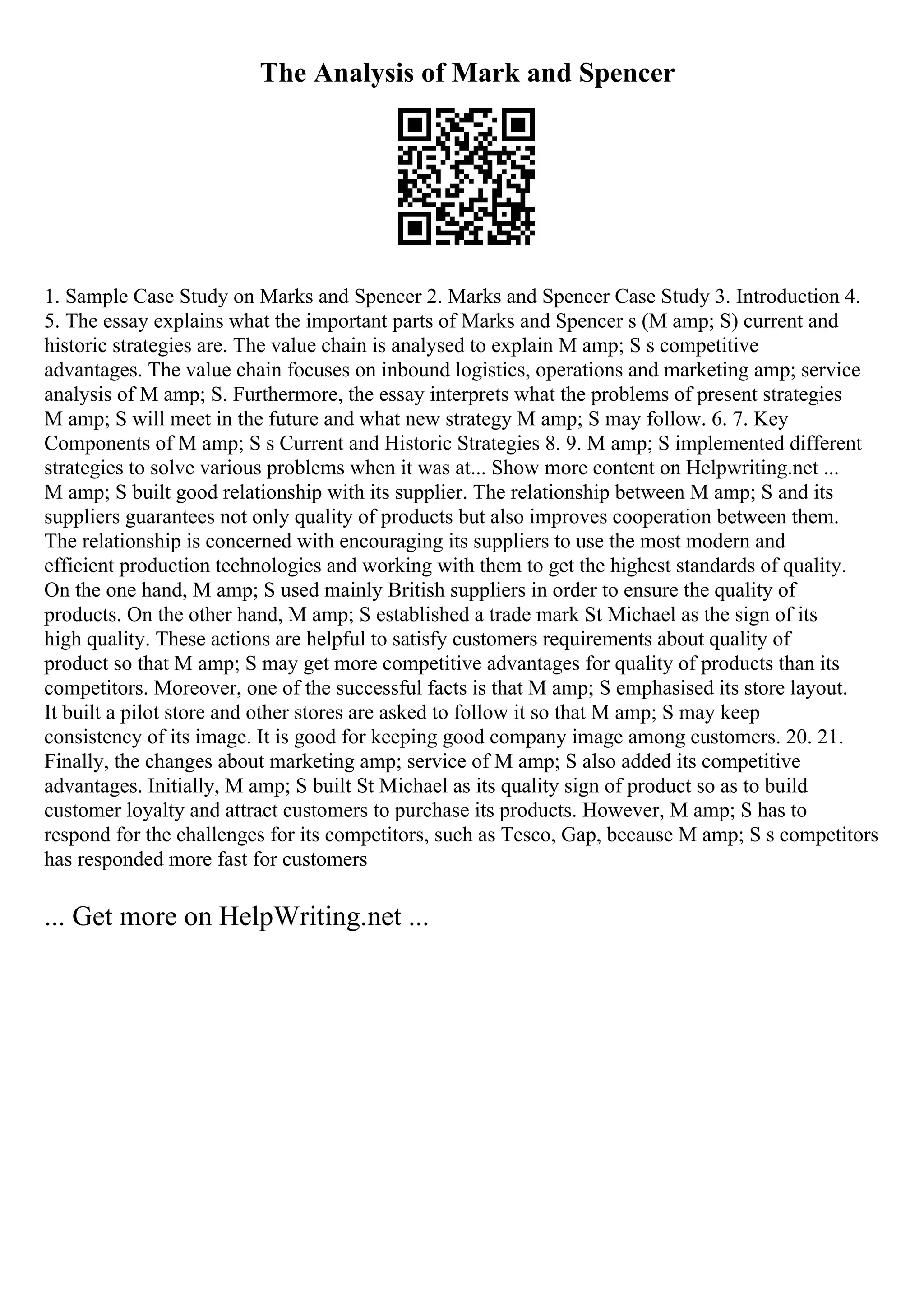 The Analysis of Mark and Spencer
1. Sample Case Study on Marks and Spencer 2. Marks and Spencer Case Study 3. Introduction 4.
5. The essay explains what the important parts of Marks and Spencer s (M amp; S) current and
historic strategies are. The value chain is analysed to explain M amp; S s competitive
advantages. The value chain focuses on inbound logistics, operations and marketing amp; service
analysis of M amp; S. Furthermore, the essay interprets what the problems of present strategies
M amp; S will meet in the future and what new strategy M amp; S may follow. 6. 7. Key
Components of M amp; S s Current and Historic Strategies 8. 9. M amp; S implemented different
strategies to solve various problems when it was at... Show more content on Helpwriting.net ...
M amp; S built good relationship with its supplier. The relationship between M amp; S and its
suppliers guarantees not only quality of products but also improves cooperation between them.
The relationship is concerned with encouraging its suppliers to use the most modern and
efficient production technologies and working with them to get the highest standards of quality.
On the one hand, M amp; S used mainly British suppliers in order to ensure the quality of
products. On the other hand, M amp; S established a trade mark St Michael as the sign of its
high quality. These actions are helpful to satisfy customers requirements about quality of
product so that M amp; S may get more competitive advantages for quality of products than its
competitors. Moreover, one of the successful facts is that M amp; S emphasised its store layout.
It built a pilot store and other stores are asked to follow it so that M amp; S may keep
consistency of its image. It is good for keeping good company image among customers. 20. 21.
Finally, the changes about marketing amp; service of M amp; S also added its competitive
advantages. Initially, M amp; S built St Michael as its quality sign of product so as to build
customer loyalty and attract customers to purchase its products. However, M amp; S has to
respond for the challenges for its competitors, such as Tesco, Gap, because M amp; S s competitors
has responded more fast for customers
... Get more on HelpWriting.net ...
 
