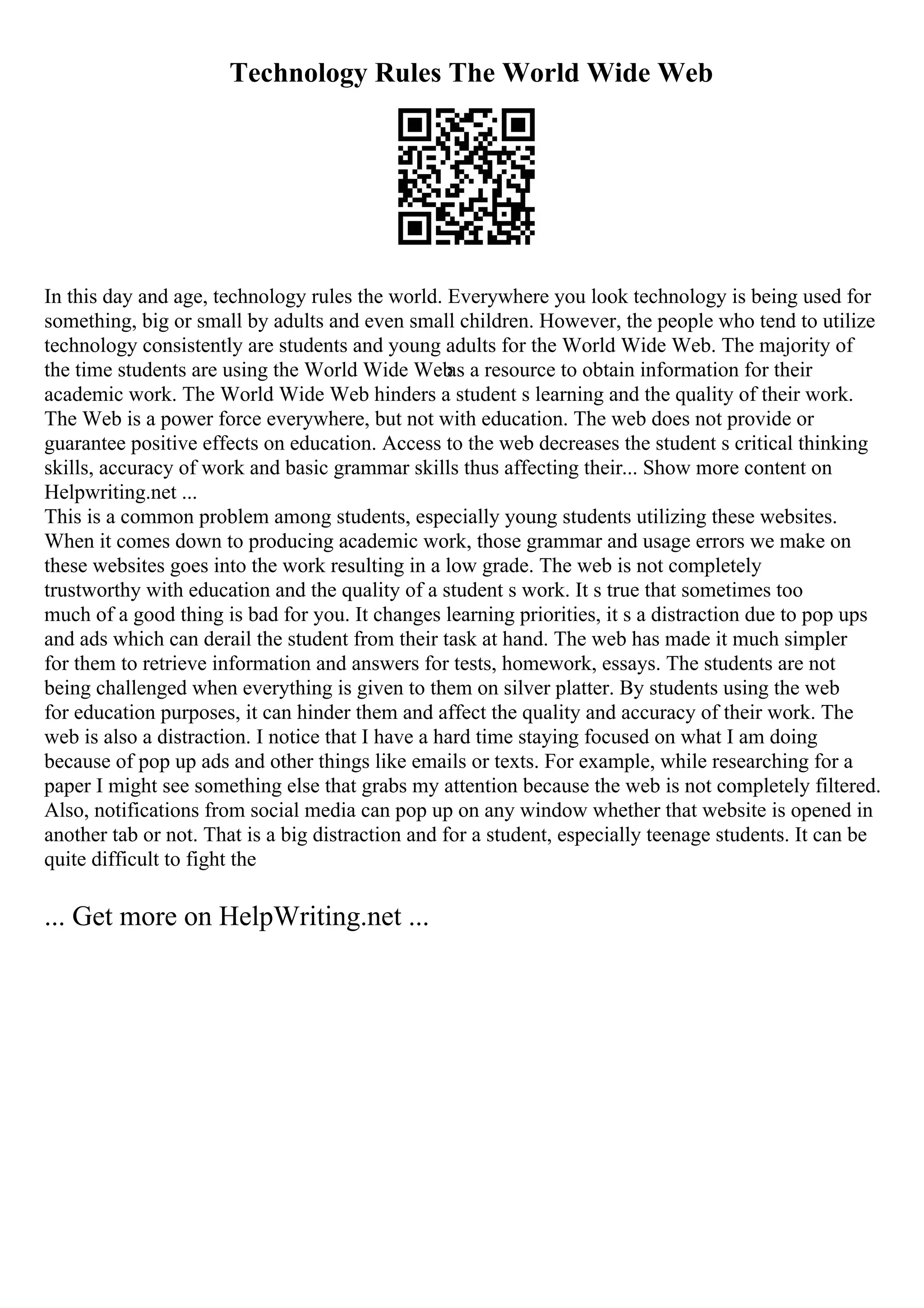 Technology Rules The World Wide Web
In this day and age, technology rules the world. Everywhere you look technology is being used for
something, big or small by adults and even small children. However, the people who tend to utilize
technology consistently are students and young adults for the World Wide Web. The majority of
the time students are using the World Wide Web
as a resource to obtain information for their
academic work. The World Wide Web hinders a student s learning and the quality of their work.
The Web is a power force everywhere, but not with education. The web does not provide or
guarantee positive effects on education. Access to the web decreases the student s critical thinking
skills, accuracy of work and basic grammar skills thus affecting their... Show more content on
Helpwriting.net ...
This is a common problem among students, especially young students utilizing these websites.
When it comes down to producing academic work, those grammar and usage errors we make on
these websites goes into the work resulting in a low grade. The web is not completely
trustworthy with education and the quality of a student s work. It s true that sometimes too
much of a good thing is bad for you. It changes learning priorities, it s a distraction due to pop ups
and ads which can derail the student from their task at hand. The web has made it much simpler
for them to retrieve information and answers for tests, homework, essays. The students are not
being challenged when everything is given to them on silver platter. By students using the web
for education purposes, it can hinder them and affect the quality and accuracy of their work. The
web is also a distraction. I notice that I have a hard time staying focused on what I am doing
because of pop up ads and other things like emails or texts. For example, while researching for a
paper I might see something else that grabs my attention because the web is not completely filtered.
Also, notifications from social media can pop up on any window whether that website is opened in
another tab or not. That is a big distraction and for a student, especially teenage students. It can be
quite difficult to fight the
... Get more on HelpWriting.net ...
 