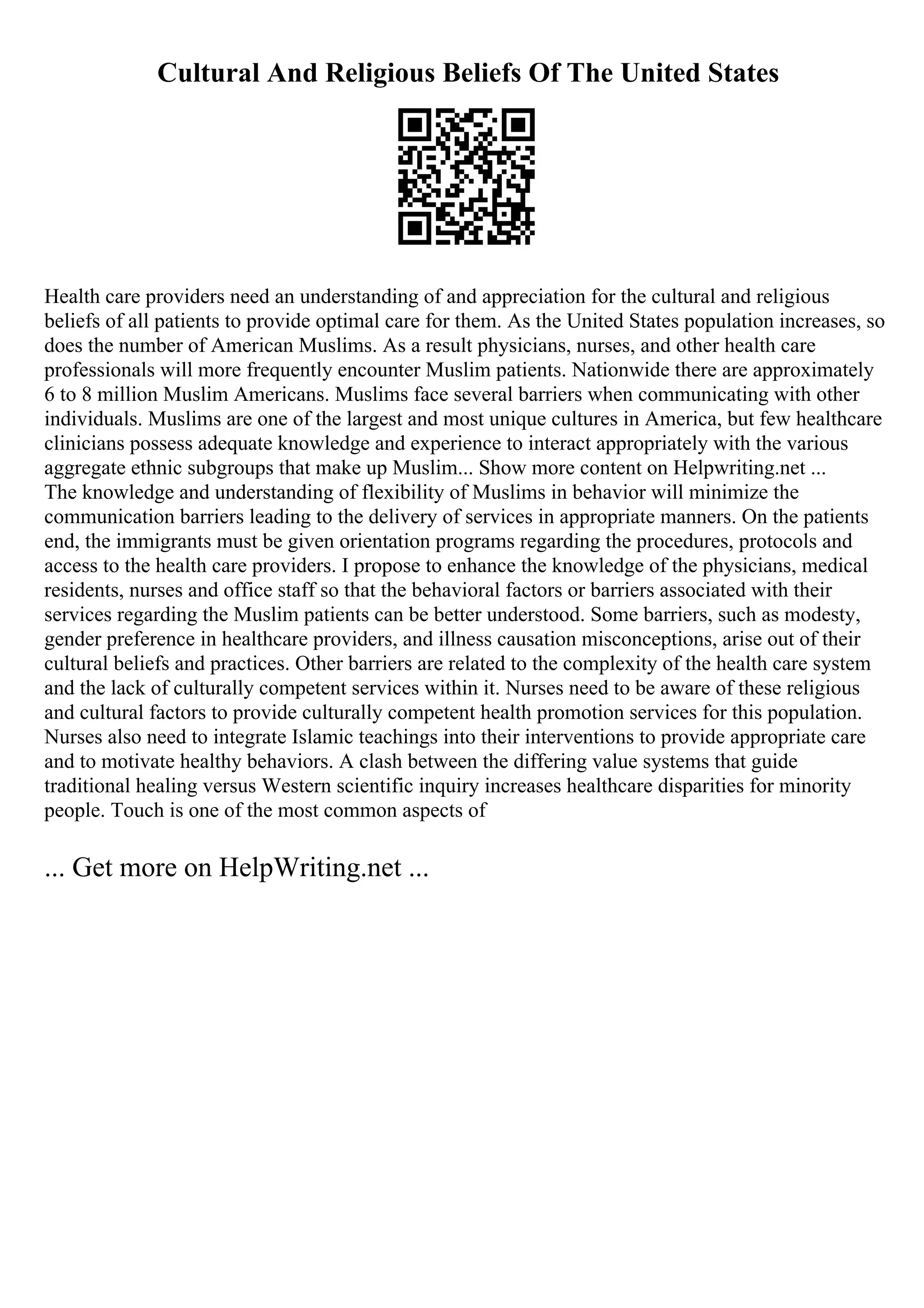 Cultural And Religious Beliefs Of The United States
Health care providers need an understanding of and appreciation for the cultural and religious
beliefs of all patients to provide optimal care for them. As the United States population increases, so
does the number of American Muslims. As a result physicians, nurses, and other health care
professionals will more frequently encounter Muslim patients. Nationwide there are approximately
6 to 8 million Muslim Americans. Muslims face several barriers when communicating with other
individuals. Muslims are one of the largest and most unique cultures in America, but few healthcare
clinicians possess adequate knowledge and experience to interact appropriately with the various
aggregate ethnic subgroups that make up Muslim... Show more content on Helpwriting.net ...
The knowledge and understanding of flexibility of Muslims in behavior will minimize the
communication barriers leading to the delivery of services in appropriate manners. On the patients
end, the immigrants must be given orientation programs regarding the procedures, protocols and
access to the health care providers. I propose to enhance the knowledge of the physicians, medical
residents, nurses and office staff so that the behavioral factors or barriers associated with their
services regarding the Muslim patients can be better understood. Some barriers, such as modesty,
gender preference in healthcare providers, and illness causation misconceptions, arise out of their
cultural beliefs and practices. Other barriers are related to the complexity of the health care system
and the lack of culturally competent services within it. Nurses need to be aware of these religious
and cultural factors to provide culturally competent health promotion services for this population.
Nurses also need to integrate Islamic teachings into their interventions to provide appropriate care
and to motivate healthy behaviors. A clash between the differing value systems that guide
traditional healing versus Western scientific inquiry increases healthcare disparities for minority
people. Touch is one of the most common aspects of
... Get more on HelpWriting.net ...
 