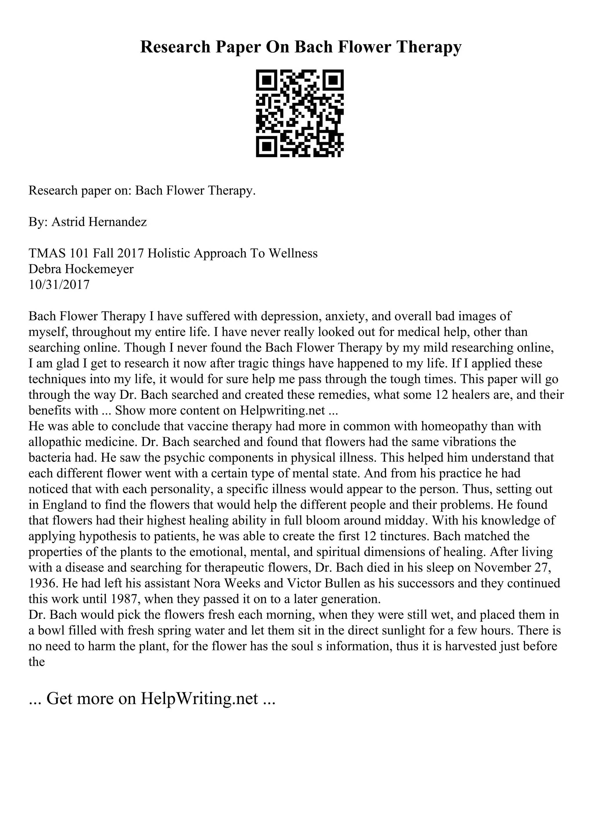 Research Paper On Bach Flower Therapy
Research paper on: Bach Flower Therapy.
By: Astrid Hernandez
TMAS 101 Fall 2017 Holistic Approach To Wellness
Debra Hockemeyer
10/31/2017
Bach Flower Therapy I have suffered with depression, anxiety, and overall bad images of
myself, throughout my entire life. I have never really looked out for medical help, other than
searching online. Though I never found the Bach Flower Therapy by my mild researching online,
I am glad I get to research it now after tragic things have happened to my life. If I applied these
techniques into my life, it would for sure help me pass through the tough times. This paper will go
through the way Dr. Bach searched and created these remedies, what some 12 healers are, and their
benefits with ... Show more content on Helpwriting.net ...
He was able to conclude that vaccine therapy had more in common with homeopathy than with
allopathic medicine. Dr. Bach searched and found that flowers had the same vibrations the
bacteria had. He saw the psychic components in physical illness. This helped him understand that
each different flower went with a certain type of mental state. And from his practice he had
noticed that with each personality, a specific illness would appear to the person. Thus, setting out
in England to find the flowers that would help the different people and their problems. He found
that flowers had their highest healing ability in full bloom around midday. With his knowledge of
applying hypothesis to patients, he was able to create the first 12 tinctures. Bach matched the
properties of the plants to the emotional, mental, and spiritual dimensions of healing. After living
with a disease and searching for therapeutic flowers, Dr. Bach died in his sleep on November 27,
1936. He had left his assistant Nora Weeks and Victor Bullen as his successors and they continued
this work until 1987, when they passed it on to a later generation.
Dr. Bach would pick the flowers fresh each morning, when they were still wet, and placed them in
a bowl filled with fresh spring water and let them sit in the direct sunlight for a few hours. There is
no need to harm the plant, for the flower has the soul s information, thus it is harvested just before
the
... Get more on HelpWriting.net ...
 