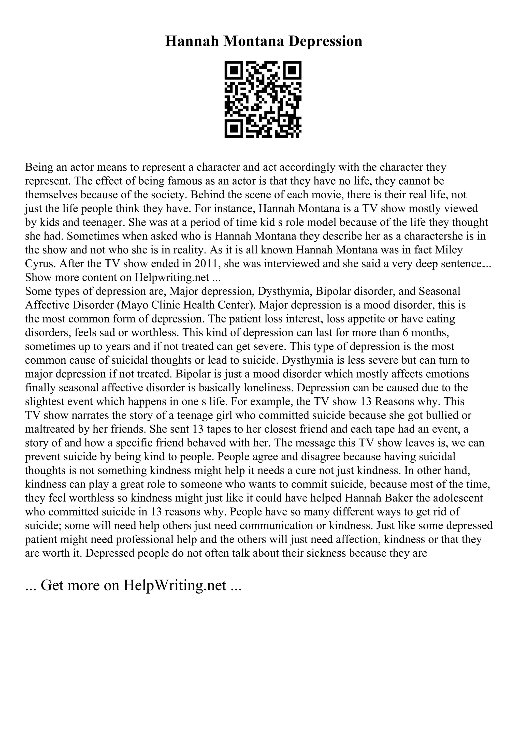 Hannah Montana Depression
Being an actor means to represent a character and act accordingly with the character they
represent. The effect of being famous as an actor is that they have no life, they cannot be
themselves because of the society. Behind the scene of each movie, there is their real life, not
just the life people think they have. For instance, Hannah Montana is a TV show mostly viewed
by kids and teenager. She was at a period of time kid s role model because of the life they thought
she had. Sometimes when asked who is Hannah Montana they describe her as a charactershe is in
the show and not who she is in reality. As it is all known Hannah Montana was in fact Miley
Cyrus. After the TV show ended in 2011, she was interviewed and she said a very deep sentence....
Show more content on Helpwriting.net ...
Some types of depression are, Major depression, Dysthymia, Bipolar disorder, and Seasonal
Affective Disorder (Mayo Clinic Health Center). Major depression is a mood disorder, this is
the most common form of depression. The patient loss interest, loss appetite or have eating
disorders, feels sad or worthless. This kind of depression can last for more than 6 months,
sometimes up to years and if not treated can get severe. This type of depression is the most
common cause of suicidal thoughts or lead to suicide. Dysthymia is less severe but can turn to
major depression if not treated. Bipolar is just a mood disorder which mostly affects emotions
finally seasonal affective disorder is basically loneliness. Depression can be caused due to the
slightest event which happens in one s life. For example, the TV show 13 Reasons why. This
TV show narrates the story of a teenage girl who committed suicide because she got bullied or
maltreated by her friends. She sent 13 tapes to her closest friend and each tape had an event, a
story of and how a specific friend behaved with her. The message this TV show leaves is, we can
prevent suicide by being kind to people. People agree and disagree because having suicidal
thoughts is not something kindness might help it needs a cure not just kindness. In other hand,
kindness can play a great role to someone who wants to commit suicide, because most of the time,
they feel worthless so kindness might just like it could have helped Hannah Baker the adolescent
who committed suicide in 13 reasons why. People have so many different ways to get rid of
suicide; some will need help others just need communication or kindness. Just like some depressed
patient might need professional help and the others will just need affection, kindness or that they
are worth it. Depressed people do not often talk about their sickness because they are
... Get more on HelpWriting.net ...
 