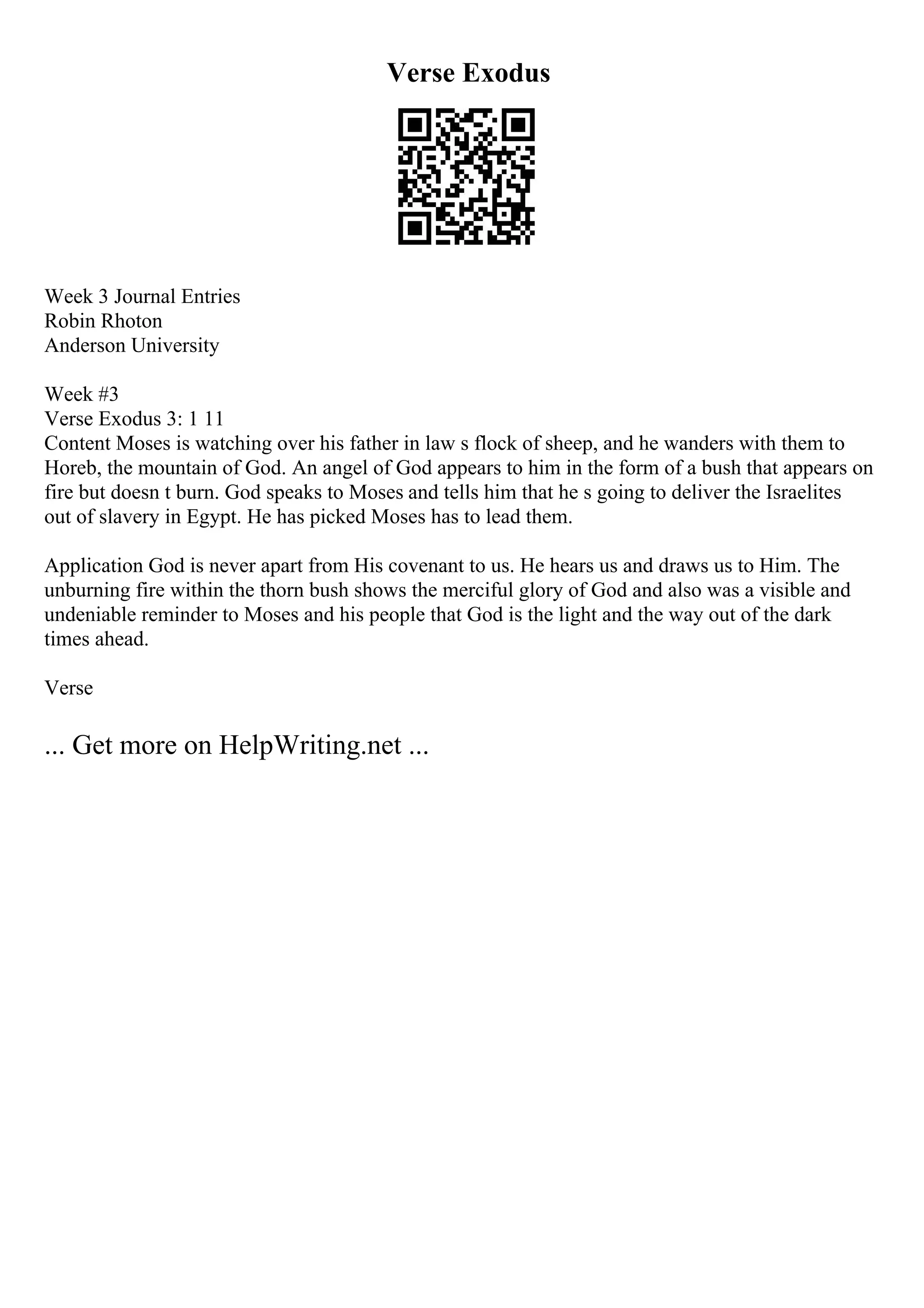Verse Exodus
Week 3 Journal Entries
Robin Rhoton
Anderson University
Week #3
Verse Exodus 3: 1 11
Content Moses is watching over his father in law s flock of sheep, and he wanders with them to
Horeb, the mountain of God. An angel of God appears to him in the form of a bush that appears on
fire but doesn t burn. God speaks to Moses and tells him that he s going to deliver the Israelites
out of slavery in Egypt. He has picked Moses has to lead them.
Application God is never apart from His covenant to us. He hears us and draws us to Him. The
unburning fire within the thorn bush shows the merciful glory of God and also was a visible and
undeniable reminder to Moses and his people that God is the light and the way out of the dark
times ahead.
Verse
... Get more on HelpWriting.net ...
 
