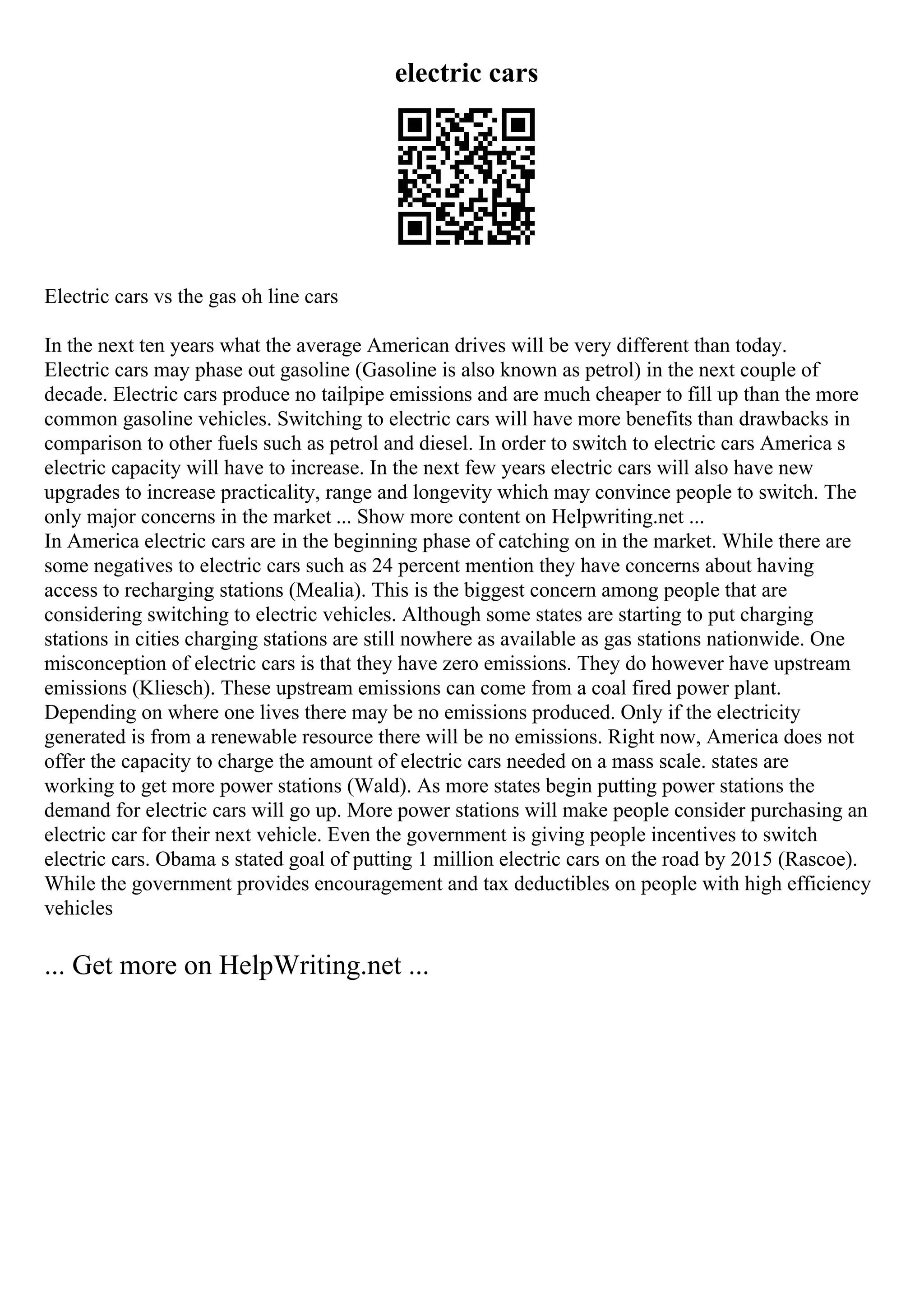 electric cars
Electric cars vs the gas oh line cars
In the next ten years what the average American drives will be very different than today.
Electric cars may phase out gasoline (Gasoline is also known as petrol) in the next couple of
decade. Electric cars produce no tailpipe emissions and are much cheaper to fill up than the more
common gasoline vehicles. Switching to electric cars will have more benefits than drawbacks in
comparison to other fuels such as petrol and diesel. In order to switch to electric cars America s
electric capacity will have to increase. In the next few years electric cars will also have new
upgrades to increase practicality, range and longevity which may convince people to switch. The
only major concerns in the market ... Show more content on Helpwriting.net ...
In America electric cars are in the beginning phase of catching on in the market. While there are
some negatives to electric cars such as 24 percent mention they have concerns about having
access to recharging stations (Mealia). This is the biggest concern among people that are
considering switching to electric vehicles. Although some states are starting to put charging
stations in cities charging stations are still nowhere as available as gas stations nationwide. One
misconception of electric cars is that they have zero emissions. They do however have upstream
emissions (Kliesch). These upstream emissions can come from a coal fired power plant.
Depending on where one lives there may be no emissions produced. Only if the electricity
generated is from a renewable resource there will be no emissions. Right now, America does not
offer the capacity to charge the amount of electric cars needed on a mass scale. states are
working to get more power stations (Wald). As more states begin putting power stations the
demand for electric cars will go up. More power stations will make people consider purchasing an
electric car for their next vehicle. Even the government is giving people incentives to switch
electric cars. Obama s stated goal of putting 1 million electric cars on the road by 2015 (Rascoe).
While the government provides encouragement and tax deductibles on people with high efficiency
vehicles
... Get more on HelpWriting.net ...
 