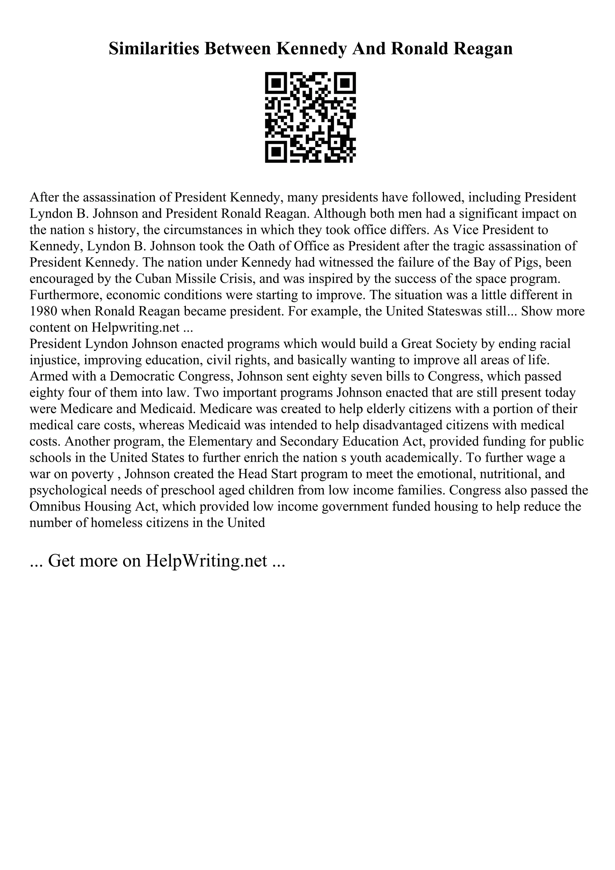 Similarities Between Kennedy And Ronald Reagan
After the assassination of President Kennedy, many presidents have followed, including President
Lyndon B. Johnson and President Ronald Reagan. Although both men had a significant impact on
the nation s history, the circumstances in which they took office differs. As Vice President to
Kennedy, Lyndon B. Johnson took the Oath of Office as President after the tragic assassination of
President Kennedy. The nation under Kennedy had witnessed the failure of the Bay of Pigs, been
encouraged by the Cuban Missile Crisis, and was inspired by the success of the space program.
Furthermore, economic conditions were starting to improve. The situation was a little different in
1980 when Ronald Reagan became president. For example, the United Stateswas still... Show more
content on Helpwriting.net ...
President Lyndon Johnson enacted programs which would build a Great Society by ending racial
injustice, improving education, civil rights, and basically wanting to improve all areas of life.
Armed with a Democratic Congress, Johnson sent eighty seven bills to Congress, which passed
eighty four of them into law. Two important programs Johnson enacted that are still present today
were Medicare and Medicaid. Medicare was created to help elderly citizens with a portion of their
medical care costs, whereas Medicaid was intended to help disadvantaged citizens with medical
costs. Another program, the Elementary and Secondary Education Act, provided funding for public
schools in the United States to further enrich the nation s youth academically. To further wage a
war on poverty , Johnson created the Head Start program to meet the emotional, nutritional, and
psychological needs of preschool aged children from low income families. Congress also passed the
Omnibus Housing Act, which provided low income government funded housing to help reduce the
number of homeless citizens in the United
... Get more on HelpWriting.net ...
 