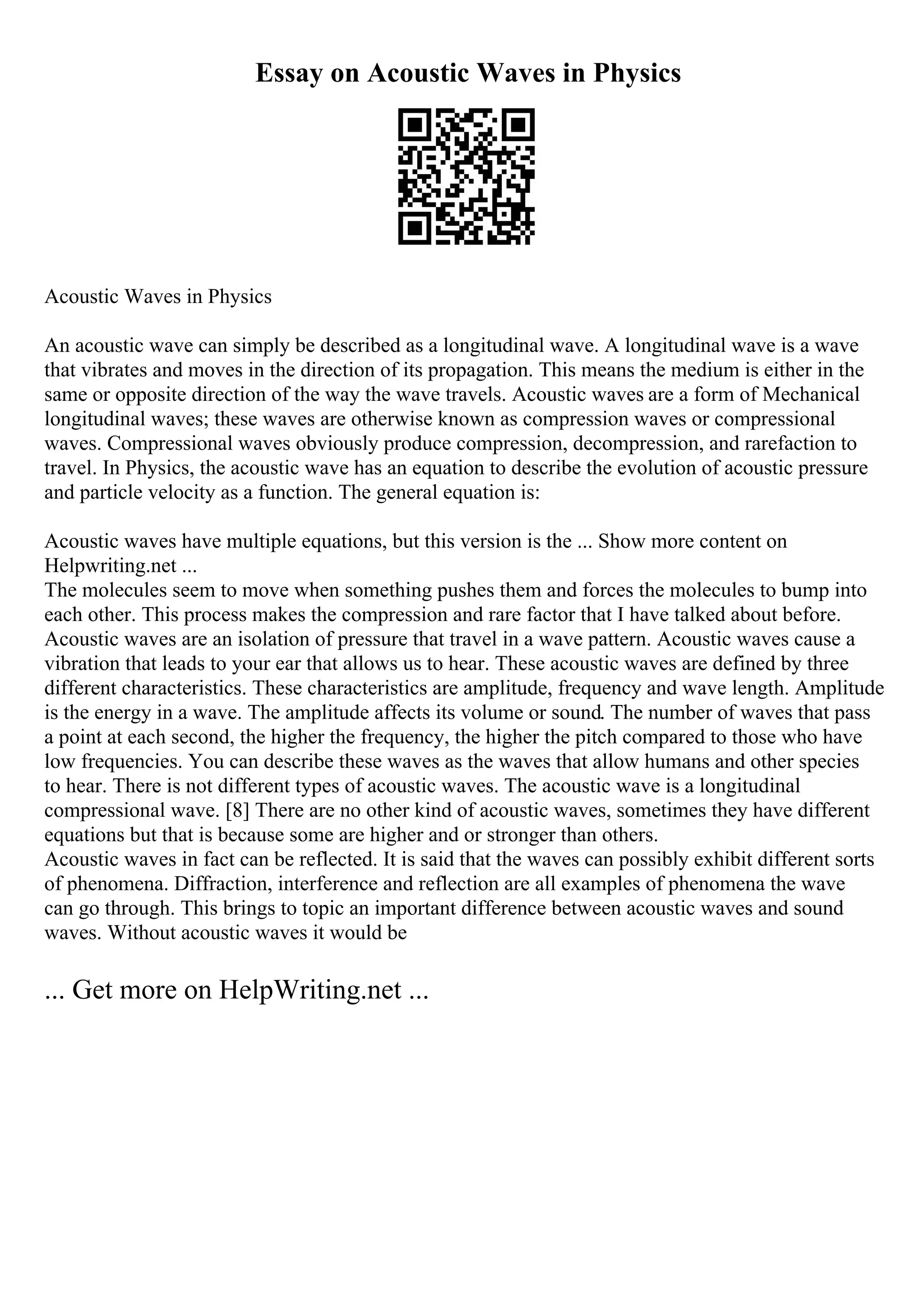 Essay on Acoustic Waves in Physics
Acoustic Waves in Physics
An acoustic wave can simply be described as a longitudinal wave. A longitudinal wave is a wave
that vibrates and moves in the direction of its propagation. This means the medium is either in the
same or opposite direction of the way the wave travels. Acoustic waves are a form of Mechanical
longitudinal waves; these waves are otherwise known as compression waves or compressional
waves. Compressional waves obviously produce compression, decompression, and rarefaction to
travel. In Physics, the acoustic wave has an equation to describe the evolution of acoustic pressure
and particle velocity as a function. The general equation is:
Acoustic waves have multiple equations, but this version is the ... Show more content on
Helpwriting.net ...
The molecules seem to move when something pushes them and forces the molecules to bump into
each other. This process makes the compression and rare factor that I have talked about before.
Acoustic waves are an isolation of pressure that travel in a wave pattern. Acoustic waves cause a
vibration that leads to your ear that allows us to hear. These acoustic waves are defined by three
different characteristics. These characteristics are amplitude, frequency and wave length. Amplitude
is the energy in a wave. The amplitude affects its volume or sound. The number of waves that pass
a point at each second, the higher the frequency, the higher the pitch compared to those who have
low frequencies. You can describe these waves as the waves that allow humans and other species
to hear. There is not different types of acoustic waves. The acoustic wave is a longitudinal
compressional wave. [8] There are no other kind of acoustic waves, sometimes they have different
equations but that is because some are higher and or stronger than others.
Acoustic waves in fact can be reflected. It is said that the waves can possibly exhibit different sorts
of phenomena. Diffraction, interference and reflection are all examples of phenomena the wave
can go through. This brings to topic an important difference between acoustic waves and sound
waves. Without acoustic waves it would be
... Get more on HelpWriting.net ...
 