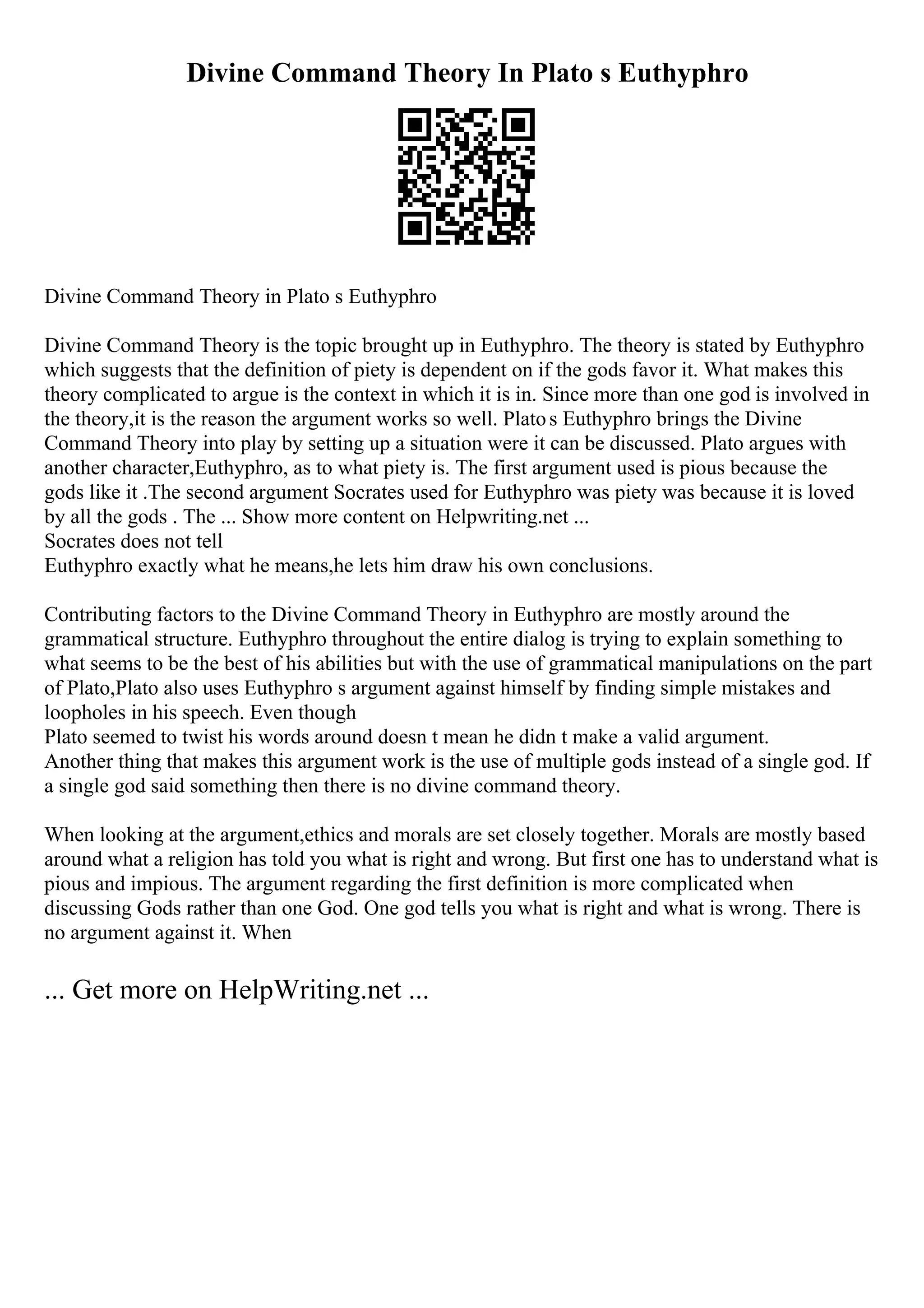 Divine Command Theory In Plato s Euthyphro
Divine Command Theory in Plato s Euthyphro
Divine Command Theory is the topic brought up in Euthyphro. The theory is stated by Euthyphro
which suggests that the definition of piety is dependent on if the gods favor it. What makes this
theory complicated to argue is the context in which it is in. Since more than one god is involved in
the theory,it is the reason the argument works so well. Platos Euthyphro brings the Divine
Command Theory into play by setting up a situation were it can be discussed. Plato argues with
another character,Euthyphro, as to what piety is. The first argument used is pious because the
gods like it .The second argument Socrates used for Euthyphro was piety was because it is loved
by all the gods . The ... Show more content on Helpwriting.net ...
Socrates does not tell
Euthyphro exactly what he means,he lets him draw his own conclusions.
Contributing factors to the Divine Command Theory in Euthyphro are mostly around the
grammatical structure. Euthyphro throughout the entire dialog is trying to explain something to
what seems to be the best of his abilities but with the use of grammatical manipulations on the part
of Plato,Plato also uses Euthyphro s argument against himself by finding simple mistakes and
loopholes in his speech. Even though
Plato seemed to twist his words around doesn t mean he didn t make a valid argument.
Another thing that makes this argument work is the use of multiple gods instead of a single god. If
a single god said something then there is no divine command theory.
When looking at the argument,ethics and morals are set closely together. Morals are mostly based
around what a religion has told you what is right and wrong. But first one has to understand what is
pious and impious. The argument regarding the first definition is more complicated when
discussing Gods rather than one God. One god tells you what is right and what is wrong. There is
no argument against it. When
... Get more on HelpWriting.net ...
 