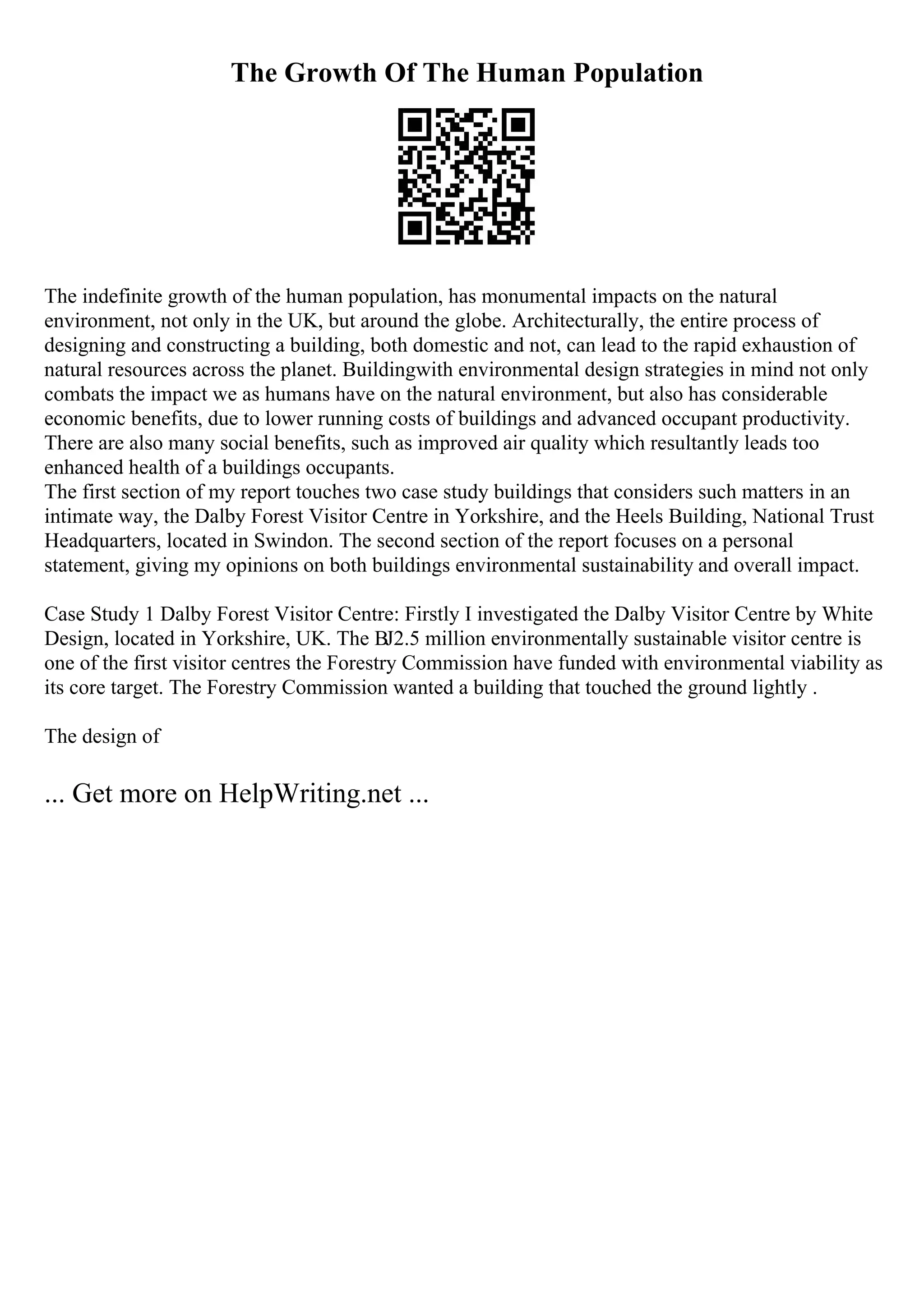 The Growth Of The Human Population
The indefinite growth of the human population, has monumental impacts on the natural
environment, not only in the UK, but around the globe. Architecturally, the entire process of
designing and constructing a building, both domestic and not, can lead to the rapid exhaustion of
natural resources across the planet. Buildingwith environmental design strategies in mind not only
combats the impact we as humans have on the natural environment, but also has considerable
economic benefits, due to lower running costs of buildings and advanced occupant productivity.
There are also many social benefits, such as improved air quality which resultantly leads too
enhanced health of a buildings occupants.
The first section of my report touches two case study buildings that considers such matters in an
intimate way, the Dalby Forest Visitor Centre in Yorkshire, and the Heels Building, National Trust
Headquarters, located in Swindon. The second section of the report focuses on a personal
statement, giving my opinions on both buildings environmental sustainability and overall impact.
Case Study 1 Dalby Forest Visitor Centre: Firstly I investigated the Dalby Visitor Centre by White
Design, located in Yorkshire, UK. The ВЈ2.5 million environmentally sustainable visitor centre is
one of the first visitor centres the Forestry Commission have funded with environmental viability as
its core target. The Forestry Commission wanted a building that touched the ground lightly .
The design of
... Get more on HelpWriting.net ...
 