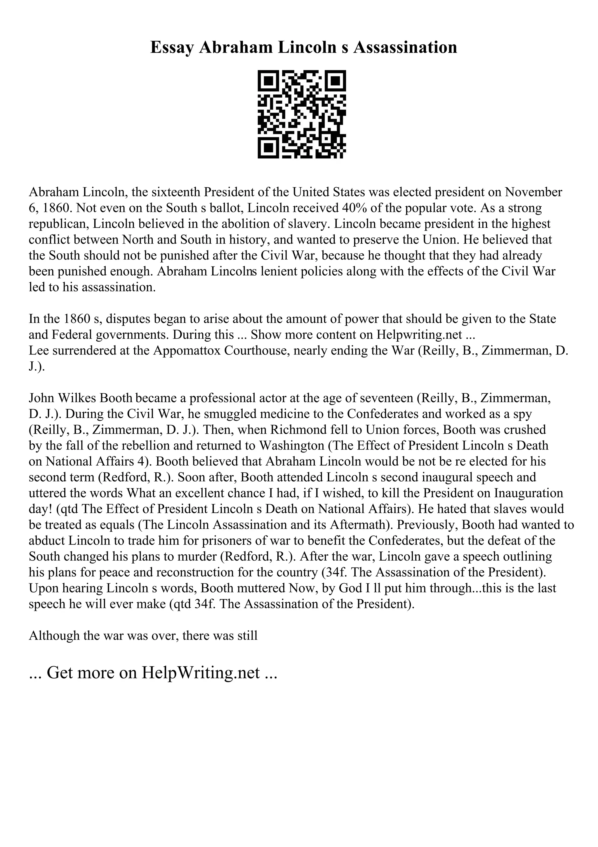 Essay Abraham Lincoln s Assassination
Abraham Lincoln, the sixteenth President of the United States was elected president on November
6, 1860. Not even on the South s ballot, Lincoln received 40% of the popular vote. As a strong
republican, Lincoln believed in the abolition of slavery. Lincoln became president in the highest
conflict between North and South in history, and wanted to preserve the Union. He believed that
the South should not be punished after the Civil War, because he thought that they had already
been punished enough. Abraham Lincolns lenient policies along with the effects of the Civil War
led to his assassination.
In the 1860 s, disputes began to arise about the amount of power that should be given to the State
and Federal governments. During this ... Show more content on Helpwriting.net ...
Lee surrendered at the Appomattox Courthouse, nearly ending the War (Reilly, B., Zimmerman, D.
J.).
John Wilkes Booth became a professional actor at the age of seventeen (Reilly, B., Zimmerman,
D. J.). During the Civil War, he smuggled medicine to the Confederates and worked as a spy
(Reilly, B., Zimmerman, D. J.). Then, when Richmond fell to Union forces, Booth was crushed
by the fall of the rebellion and returned to Washington (The Effect of President Lincoln s Death
on National Affairs 4). Booth believed that Abraham Lincoln would be not be re elected for his
second term (Redford, R.). Soon after, Booth attended Lincoln s second inaugural speech and
uttered the words What an excellent chance I had, if I wished, to kill the President on Inauguration
day! (qtd The Effect of President Lincoln s Death on National Affairs). He hated that slaves would
be treated as equals (The Lincoln Assassination and its Aftermath). Previously, Booth had wanted to
abduct Lincoln to trade him for prisoners of war to benefit the Confederates, but the defeat of the
South changed his plans to murder (Redford, R.). After the war, Lincoln gave a speech outlining
his plans for peace and reconstruction for the country (34f. The Assassination of the President).
Upon hearing Lincoln s words, Booth muttered Now, by God I ll put him through...this is the last
speech he will ever make (qtd 34f. The Assassination of the President).
Although the war was over, there was still
... Get more on HelpWriting.net ...
 