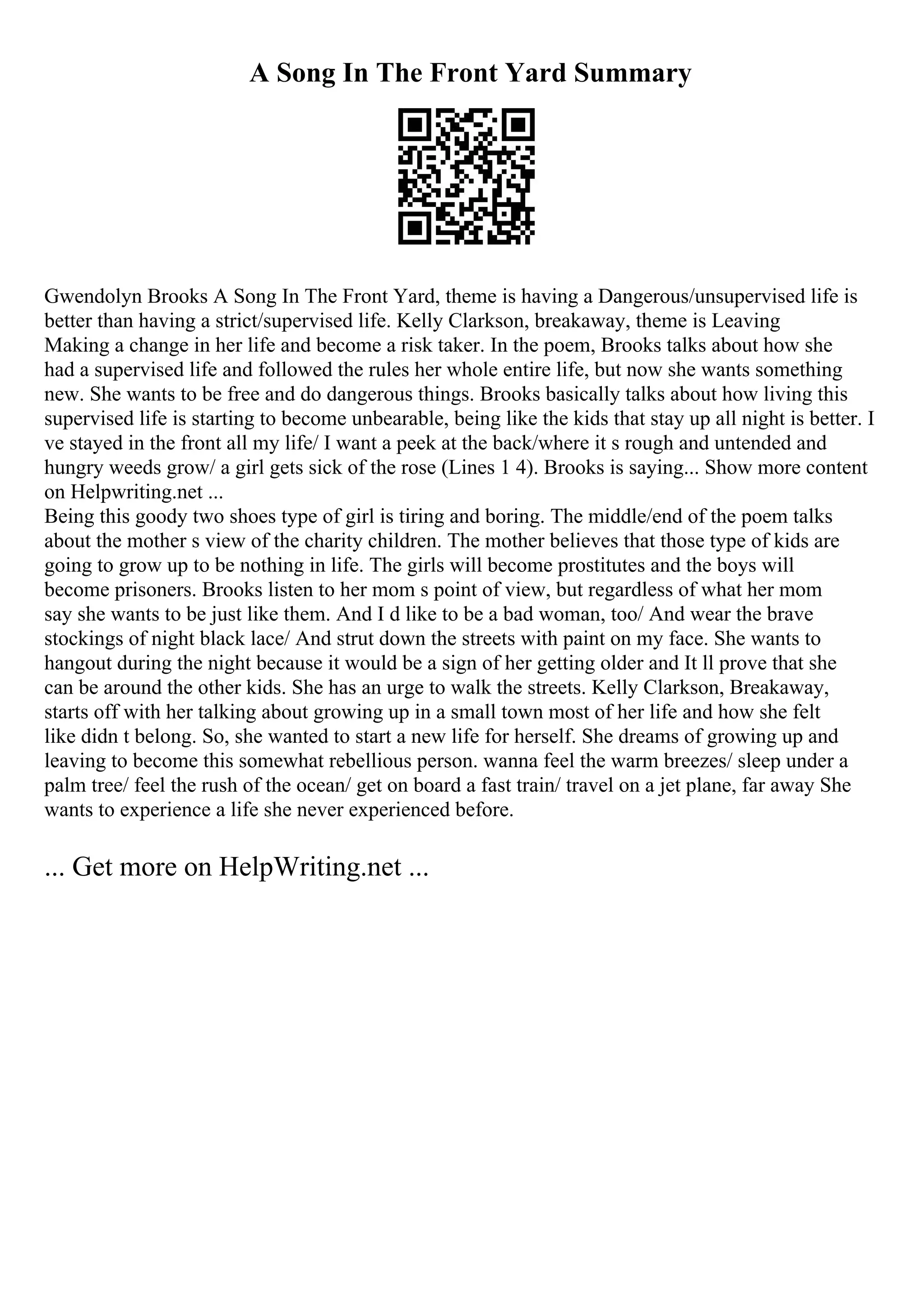 A Song In The Front Yard Summary
Gwendolyn Brooks A Song In The Front Yard, theme is having a Dangerous/unsupervised life is
better than having a strict/supervised life. Kelly Clarkson, breakaway, theme is Leaving
Making a change in her life and become a risk taker. In the poem, Brooks talks about how she
had a supervised life and followed the rules her whole entire life, but now she wants something
new. She wants to be free and do dangerous things. Brooks basically talks about how living this
supervised life is starting to become unbearable, being like the kids that stay up all night is better. I
ve stayed in the front all my life/ I want a peek at the back/where it s rough and untended and
hungry weeds grow/ a girl gets sick of the rose (Lines 1 4). Brooks is saying... Show more content
on Helpwriting.net ...
Being this goody two shoes type of girl is tiring and boring. The middle/end of the poem talks
about the mother s view of the charity children. The mother believes that those type of kids are
going to grow up to be nothing in life. The girls will become prostitutes and the boys will
become prisoners. Brooks listen to her mom s point of view, but regardless of what her mom
say she wants to be just like them. And I d like to be a bad woman, too/ And wear the brave
stockings of night black lace/ And strut down the streets with paint on my face. She wants to
hangout during the night because it would be a sign of her getting older and It ll prove that she
can be around the other kids. She has an urge to walk the streets. Kelly Clarkson, Breakaway,
starts off with her talking about growing up in a small town most of her life and how she felt
like didn t belong. So, she wanted to start a new life for herself. She dreams of growing up and
leaving to become this somewhat rebellious person. wanna feel the warm breezes/ sleep under a
palm tree/ feel the rush of the ocean/ get on board a fast train/ travel on a jet plane, far away She
wants to experience a life she never experienced before.
... Get more on HelpWriting.net ...
 