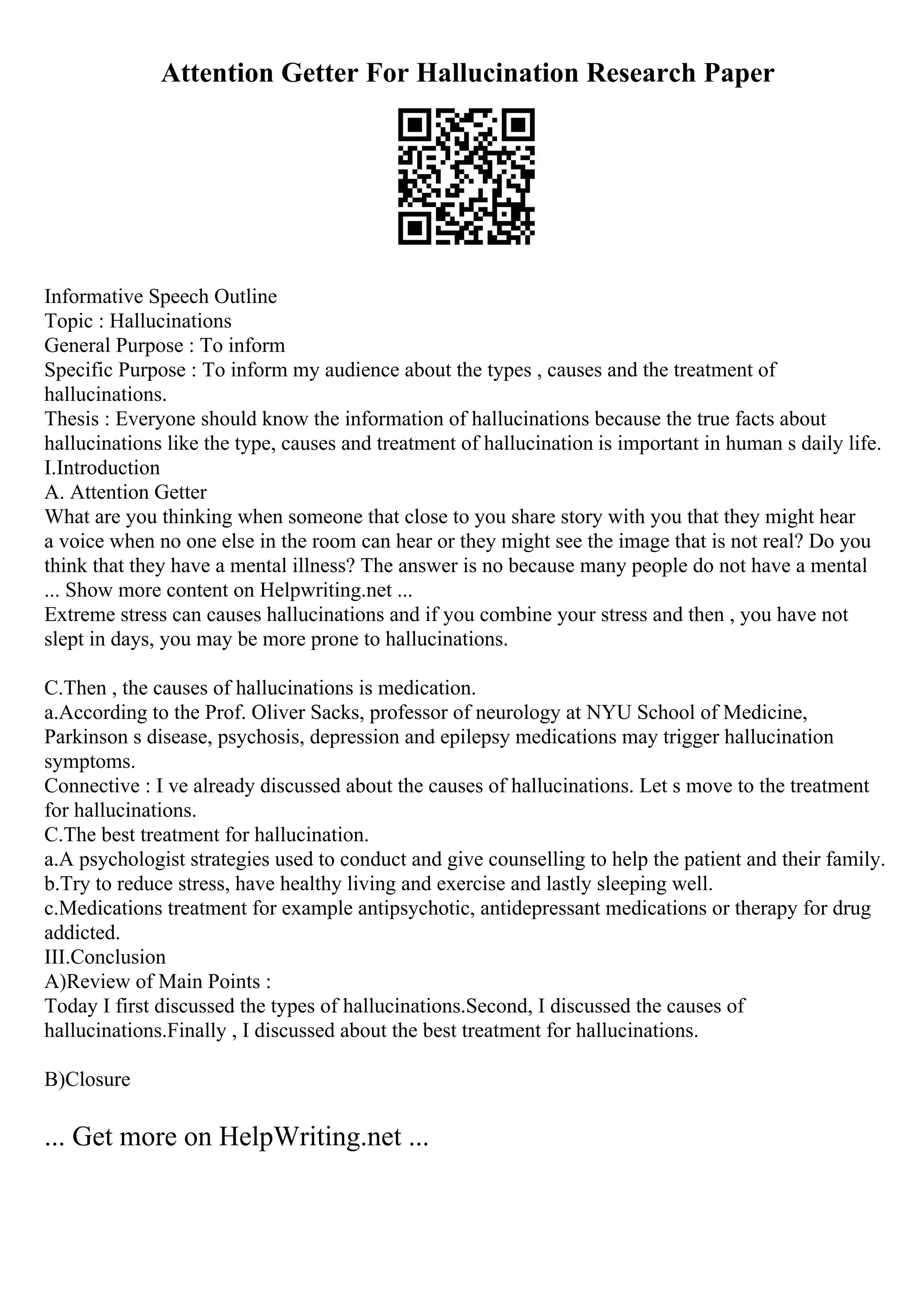 Attention Getter For Hallucination Research Paper
Informative Speech Outline
Topic : Hallucinations
General Purpose : To inform
Specific Purpose : To inform my audience about the types , causes and the treatment of
hallucinations.
Thesis : Everyone should know the information of hallucinations because the true facts about
hallucinations like the type, causes and treatment of hallucination is important in human s daily life.
I.Introduction
A. Attention Getter
What are you thinking when someone that close to you share story with you that they might hear
a voice when no one else in the room can hear or they might see the image that is not real? Do you
think that they have a mental illness? The answer is no because many people do not have a mental
... Show more content on Helpwriting.net ...
Extreme stress can causes hallucinations and if you combine your stress and then , you have not
slept in days, you may be more prone to hallucinations.
C.Then , the causes of hallucinations is medication.
a.According to the Prof. Oliver Sacks, professor of neurology at NYU School of Medicine,
Parkinson s disease, psychosis, depression and epilepsy medications may trigger hallucination
symptoms.
Connective : I ve already discussed about the causes of hallucinations. Let s move to the treatment
for hallucinations.
C.The best treatment for hallucination.
a.A psychologist strategies used to conduct and give counselling to help the patient and their family.
b.Try to reduce stress, have healthy living and exercise and lastly sleeping well.
c.Medications treatment for example antipsychotic, antidepressant medications or therapy for drug
addicted.
III.Conclusion
A)Review of Main Points :
Today I first discussed the types of hallucinations.Second, I discussed the causes of
hallucinations.Finally , I discussed about the best treatment for hallucinations.
B)Closure
... Get more on HelpWriting.net ...
 