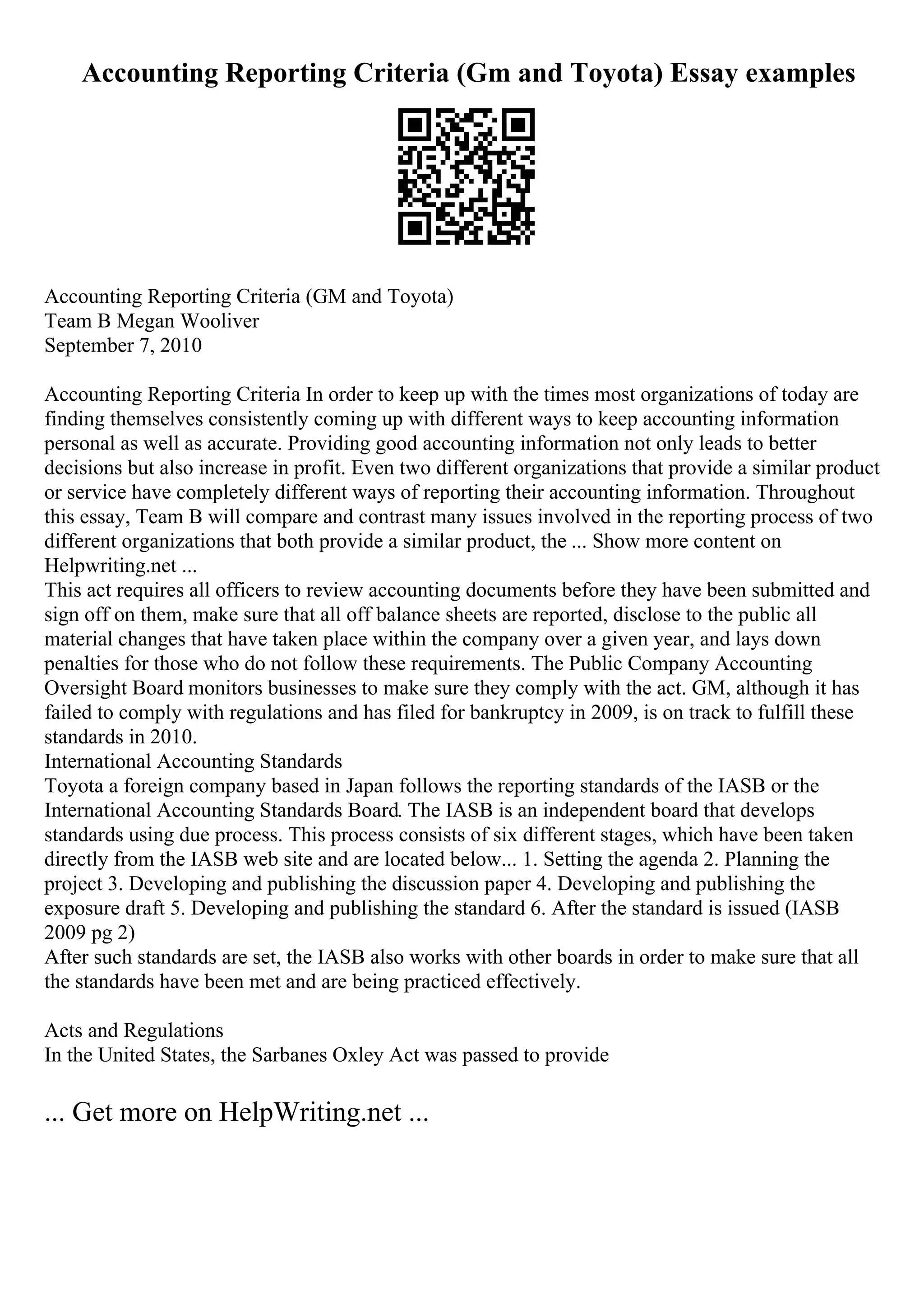 Accounting Reporting Criteria (Gm and Toyota) Essay examples
Accounting Reporting Criteria (GM and Toyota)
Team B Megan Wooliver
September 7, 2010
Accounting Reporting Criteria In order to keep up with the times most organizations of today are
finding themselves consistently coming up with different ways to keep accounting information
personal as well as accurate. Providing good accounting information not only leads to better
decisions but also increase in profit. Even two different organizations that provide a similar product
or service have completely different ways of reporting their accounting information. Throughout
this essay, Team B will compare and contrast many issues involved in the reporting process of two
different organizations that both provide a similar product, the ... Show more content on
Helpwriting.net ...
This act requires all officers to review accounting documents before they have been submitted and
sign off on them, make sure that all off balance sheets are reported, disclose to the public all
material changes that have taken place within the company over a given year, and lays down
penalties for those who do not follow these requirements. The Public Company Accounting
Oversight Board monitors businesses to make sure they comply with the act. GM, although it has
failed to comply with regulations and has filed for bankruptcy in 2009, is on track to fulfill these
standards in 2010.
International Accounting Standards
Toyota a foreign company based in Japan follows the reporting standards of the IASB or the
International Accounting Standards Board. The IASB is an independent board that develops
standards using due process. This process consists of six different stages, which have been taken
directly from the IASB web site and are located below... 1. Setting the agenda 2. Planning the
project 3. Developing and publishing the discussion paper 4. Developing and publishing the
exposure draft 5. Developing and publishing the standard 6. After the standard is issued (IASB
2009 pg 2)
After such standards are set, the IASB also works with other boards in order to make sure that all
the standards have been met and are being practiced effectively.
Acts and Regulations
In the United States, the Sarbanes Oxley Act was passed to provide
... Get more on HelpWriting.net ...
 