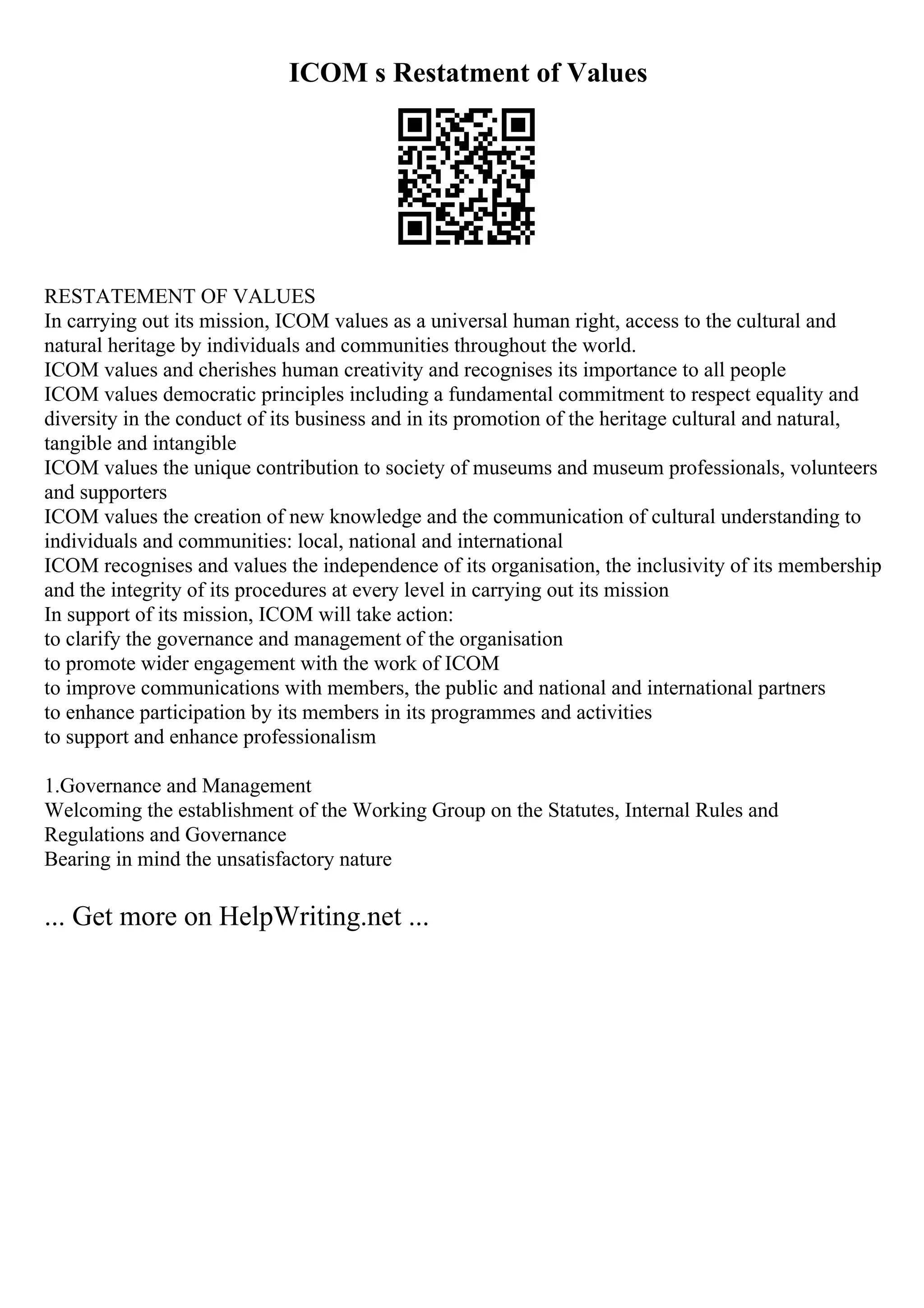 ICOM s Restatment of Values
RESTATEMENT OF VALUES
In carrying out its mission, ICOM values as a universal human right, access to the cultural and
natural heritage by individuals and communities throughout the world.
ICOM values and cherishes human creativity and recognises its importance to all people
ICOM values democratic principles including a fundamental commitment to respect equality and
diversity in the conduct of its business and in its promotion of the heritage cultural and natural,
tangible and intangible
ICOM values the unique contribution to society of museums and museum professionals, volunteers
and supporters
ICOM values the creation of new knowledge and the communication of cultural understanding to
individuals and communities: local, national and international
ICOM recognises and values the independence of its organisation, the inclusivity of its membership
and the integrity of its procedures at every level in carrying out its mission
In support of its mission, ICOM will take action:
to clarify the governance and management of the organisation
to promote wider engagement with the work of ICOM
to improve communications with members, the public and national and international partners
to enhance participation by its members in its programmes and activities
to support and enhance professionalism
1.Governance and Management
Welcoming the establishment of the Working Group on the Statutes, Internal Rules and
Regulations and Governance
Bearing in mind the unsatisfactory nature
... Get more on HelpWriting.net ...
 