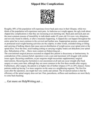 Slipped Disc Complications
Roughly, 80% of the population will experience lower back pain once in their lifespan, while two
thirds of the population will experience neck pain. As ludicrous as it might appear, the ugly truth about
slipped disc complications is that they are increasing at an alarming rate. Back pain and neck pain are
the most common reasons of immobility in individuals under 45 years old. It is now very ubiquitous
and not only found in elderly, or after a traumatic happening. A slipped disc can happen throughout the
entire spine but is most common in the cervical and lumbar area. Inappropriate posture, unwarranted
or protracted axial weight bearing activities are the culprits; in other words, extended sitting or lifting
and carrying of hulking objects that cause uneven distribution of weight across your spinal joint or the
spinal discs. Over the time, axial loading (sitting or carrying weighty loads) can dehydrate your spinal
disc. Dehydration of the ... Show more content on Helpwriting.net ...
The conventional surgical process executed on slipped disc patient is discectomy or laminectomy. In
contradiction of the common belief, operation is not a cure and maximum will struggle with similar
issues again. Recurring conditions, as per surgeons might necessitate supplementary surgical
interventions. Recurring disc herniation is not uncommon at all and can occur straight after back
surgery or some years later, although they are most common in the first three months after surgery.
Furthermore, after surgery, the patient is at higher risk of further relapses (15% to 20% chance). Some
patients ended up having 2 or more surgeries on the same or a neighboring segment. The first few
years after the operation, one might feel very comfy and calmed. The ill starred realism is that the
efficiency of the spinal surgery does not last. Pain, paresthesia, stiffness and numbness are most likely
to come back haunting
... Get more on HelpWriting.net ...
 