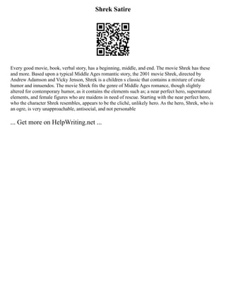 Shrek Satire
Every good movie, book, verbal story, has a beginning, middle, and end. The movie Shrek has these
and more. Based upon a typical Middle Ages romantic story, the 2001 movie Shrek, directed by
Andrew Adamson and Vicky Jenson, Shrek is a children s classic that contains a mixture of crude
humor and innuendos. The movie Shrek fits the genre of Middle Ages romance, though slightly
altered for contemporary humor, as it contains the elements such as; a near perfect hero, supernatural
elements, and female figures who are maidens in need of rescue. Starting with the near perfect hero,
who the character Shrek resembles, appears to be the cliché, unlikely hero. As the hero, Shrek, who is
an ogre, is very unapproachable, antisocial, and not personable
... Get more on HelpWriting.net ...
 