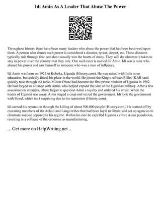 Idi Amin As A Leader That Abuse The Power
Throughout history there have been many leaders who abuse the power that has been bestowed upon
them. A person who abuses such power is considered a dictator, tyrant, despot, etc. These dictators
typically rule through fear, and don t usually win the hearts of many. They will do whatever it takes to
stay in power over the country that they rule. One such ruler is named Idi Amin. Idi was a ruler who
abused his power and saw himself as someone who was a man of influence.
Idi Amin was born on 1925 in Koboka, Uganda (History.com). He was raised with little to no
education, but quickly found his place in the world. He joined the King s African Rifles (KAR) and
quickly rose through the ranks.Milton Obote had become the first prime minister of Uganda in 1962.
He had forged an alliance with Amin, who helped expand the size of the Ugandan military. After a few
assassination attempts, Obote began to question Amin s loyalty and ordered his arrest. When the
leader of Uganda was away, Amin staged a coup and seized the government. Idi took the government
with blood, which isn t surprising due to his reputation (History.com).
Idi earned his reputation through the killing of about 500,000 people (History.com). He started off by
executing members of the Acholi and Lango tribes that had been loyal to Obote, and set up agencies to
eliminate anyone opposed to his regime. Within his rule he expelled Uganda s entire Asian population,
resulting in a collapse of the economy as manufacturing,
... Get more on HelpWriting.net ...
 
