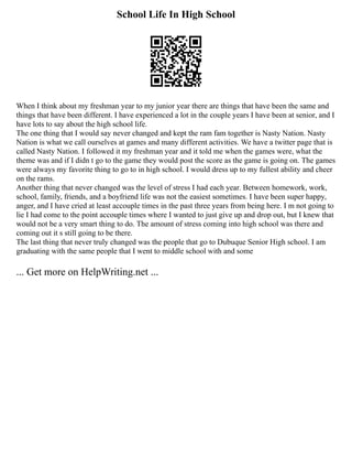 School Life In High School
When I think about my freshman year to my junior year there are things that have been the same and
things that have been different. I have experienced a lot in the couple years I have been at senior, and I
have lots to say about the high school life.
The one thing that I would say never changed and kept the ram fam together is Nasty Nation. Nasty
Nation is what we call ourselves at games and many different activities. We have a twitter page that is
called Nasty Nation. I followed it my freshman year and it told me when the games were, what the
theme was and if I didn t go to the game they would post the score as the game is going on. The games
were always my favorite thing to go to in high school. I would dress up to my fullest ability and cheer
on the rams.
Another thing that never changed was the level of stress I had each year. Between homework, work,
school, family, friends, and a boyfriend life was not the easiest sometimes. I have been super happy,
anger, and I have cried at least accouple times in the past three years from being here. I m not going to
lie I had come to the point accouple times where I wanted to just give up and drop out, but I knew that
would not be a very smart thing to do. The amount of stress coming into high school was there and
coming out it s still going to be there.
The last thing that never truly changed was the people that go to Dubuque Senior High school. I am
graduating with the same people that I went to middle school with and some
... Get more on HelpWriting.net ...
 
