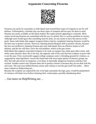 Arguments Concerning Firearms
Firearms can easily be concealed, so individuals lean toward these types of weapons to use for self
defense. Unfortunately, criminals also use these types of weapons and are easy for them to steal;
firearms are easily available on the black market; this makes pistols appealing to criminals. Most
crimes involving firearms are committed with the use of a pistol; this is a serious problem in society.
Although most would agree that something must be done, no one seems to have the answer at this
point. Some individuals that support weapons believe that by completely banning firearms would be
the best way to protect citizens. However, banning pistols/shotguns fails to protect citizens, because
the laws are ineffective, banning firearms prevents individuals from an effective means of self
defense, and the law still don t solve the real problem, which is the gun owner.
Individuals that supports concealed weapons to be took on campus may claim guns deter crime, and,
while some statistics show this to be true, the opposite side of the coin also has evidence to prove this
is not the case. First, recent polls suggest college campuses aren t a breeding ground for violence, as
suggested by state legislators. Across the board and with most major parties of interest, groups say
they feel safe and secure at campuses; even those at reportedly dangerous locations said they feel
secured. Another reason why firearms bans fail to protect citizens is because they do not deal with the
real issue. The real issue behind firearm crimes and violence is not the gun itself, but rather ... Show
more content on Helpwriting.net ...
Because the weapons are required by law to be kept concealed, the logic goes, would be perpetrators
of violence will think twice before initiating their violent plans, possibly abandoning them
... Get more on HelpWriting.net ...
 