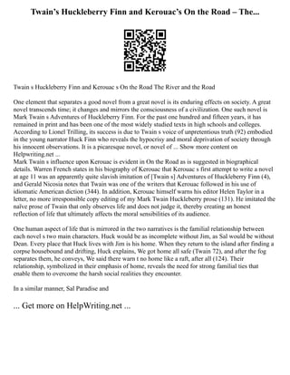 Twain’s Huckleberry Finn and Kerouac’s On the Road – The...
Twain s Huckleberry Finn and Kerouac s On the Road The River and the Road
One element that separates a good novel from a great novel is its enduring effects on society. A great
novel transcends time; it changes and mirrors the consciousness of a civilization. One such novel is
Mark Twain s Adventures of Huckleberry Finn. For the past one hundred and fifteen years, it has
remained in print and has been one of the most widely studied texts in high schools and colleges.
According to Lionel Trilling, its success is due to Twain s voice of unpretentious truth (92) embodied
in the young narrator Huck Finn who reveals the hypocrisy and moral deprivation of society through
his innocent observations. It is a picaresque novel, or novel of ... Show more content on
Helpwriting.net ...
Mark Twain s influence upon Kerouac is evident in On the Road as is suggested in biographical
details. Warren French states in his biography of Kerouac that Kerouac s first attempt to write a novel
at age 11 was an apparently quite slavish imitation of [Twain s] Adventures of Huckleberry Finn (4),
and Gerald Nicosia notes that Twain was one of the writers that Kerouac followed in his use of
idiomatic American diction (344). In addition, Kerouac himself warns his editor Helen Taylor in a
letter, no more irresponsible copy editing of my Mark Twain Huckleberry prose (131). He imitated the
naïve prose of Twain that only observes life and does not judge it, thereby creating an honest
reflection of life that ultimately affects the moral sensibilities of its audience.
One human aspect of life that is mirrored in the two narratives is the familial relationship between
each novel s two main characters. Huck would be as incomplete without Jim, as Sal would be without
Dean. Every place that Huck lives with Jim is his home. When they return to the island after finding a
corpse housebound and drifting, Huck explains, We got home all safe (Twain 72), and after the fog
separates them, he conveys, We said there warn t no home like a raft, after all (124). Their
relationship, symbolized in their emphasis of home, reveals the need for strong familial ties that
enable them to overcome the harsh social realities they encounter.
In a similar manner, Sal Paradise and
... Get more on HelpWriting.net ...
 