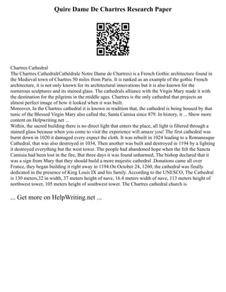 Quire Dame De Chartres Research Paper
Chartres Cathedral
The Chartres Cathedral(Cathédrale Notre Dame de Chartres) is a French Gothic architecture found in
the Medieval town of Chartres 50 miles from Paris. It is ranked as an example of the gothic French
architecture, it is not only known for its architectural innovations but it is also known for the
numerous sculptures and its stained glass. The cathedrals alliance with the Virgin Mary made it with
the destination for the pilgrims in the middle ages. Chartres is the only cathedral that projects an
almost perfect image of how it looked when it was built.
Moreover, In the Chartres cathedral it is known in tradition that, the cathedral is being housed by that
tunic of the Blessed Virgin Mary also called the, Santa Camisa since 879. In history, it ... Show more
content on Helpwriting.net ...
Within, the sacred building there is no direct light that enters the place, all light is filtered through a
stained glass because when you come to visit the experience will amaze you! The first cathedral was
burnt down in 1020 it damaged every expect the cloth. It was rebuilt in 1024 leading to a Romanesque
Cathedral, that was also destroyed in 1034, Then another was built and destroyed in 1194 by a lighting
it destroyed everything but the west tower. The people had abandoned hope when the felt the Sancta
Camisia had been lost in the fire, But three days it was found unharmed, The bishop declared that it
was a sign from Mary that they should build a more majestic cathedral .Donations came all over
France, they began building it right away in 1194.On October 24, 1260, the cathedral was finally
dedicated in the presence of King Louis IX and his family. According to the UNESCO, The Cathedral
is 130 meters,32 in width, 37 meters height of nave, 16.4 meters width of nave, 113 meters height of
northwest tower, 105 meters height of southwest tower. The Chartres cathedral church is
... Get more on HelpWriting.net ...
 