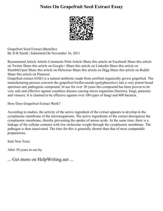 Notes On Grapefruit Seed Extract Essay
Grapefruit Seed Extract (Benefits)
By D R Smith | Submitted On November 16, 2011
Recommend Article Article Comments Print Article Share this article on Facebook Share this article
on Twitter Share this article on Google+ Share this article on Linkedin Share this article on
StumbleUpon Share this article on Delicious Share this article on Digg Share this article on Reddit
Share this article on Pinterest
Grapefruit extract (GSE) is a natural antibiotic made from certified organically grown grapefruit. The
manufacturing process converts the grapefruit bioflavonoids (polyphenolics) into a very potent broad
spectrum anti pathogenic compound. In use for over 30 years this compound has been proven to be
very safe and effective against countless disease causing micro organisms (bacteria, fungi, parasites
and viruses). It is claimed to be effective against over 100 types of fungi and 800 bacteria.
How Does Grapefruit Extract Work?
According to studies, the activity of the active ingredient of the extract appears to develop in the
cytoplasmic membrane of the microorganisms. The active ingredients of the extract disorganize the
cytoplasmic membrane, thereby preventing the uptake of amino acids. At the same time, there is a
leakage of the cellular contents with low molecular weight through the cytoplasmic membrane. The
pathogen is then inactivated. The time for this is generally shorter than that of most comparable
preparations.
Safe Non Toxic
After 30 years in use by
... Get more on HelpWriting.net ...
 