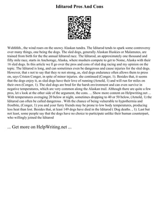 Iditarod Pros And Cons
Wshhhhh., the wind roars on the snowy Alaskan tundra. The Iditarod tends to spark some controversy
over many things, one being the dogs. The sled dogs, generally Alaskan Huskies or Malamutes, are
trained from birth for the the annual Iditarod race. The Iditarod, an approximately one thousand and
fifty mile race, starts in Anchorage, Alaska, where mushers compete to get to Nome, Alaska with their
16 sled dogs. In this article we ll go over the pros and cons of sled dog racing and my opinion on the
topic. The Iditarod is long, and can sometimes even be dangerous and cause injuries for the sled dogs.
However, that s not to say that they re not strong, as, sled dogs endurance often allows them to press
on, says Cristen Conger, in spite of minor injuries. she continued (Conger, 1). Besides that, it seems
that the dogs enjoy it, as sled dogs have their love of running (Arnold, 1) and will run for miles on
their own (Conger, 1). The sled dogs are bred for the harsh environment and can even survive in
negative temperatures, which are very common along the Alaskan trail. Although there are quite a few
pros, let s look at the other side of the argument, the cons. ... Show more content on Helpwriting.net ...
With temperatures averaging 20 below at night, sometimes dropping to 40 or 50 below, (Arnold, 1) the
Iditarod can often be called dangerous . With the chance of being vulnerable to hypothermia and
frostbite, (Conger, 1) you and your furry friends may be prone to low body temperatures, producing
less heat than lost. Besides that, at least 149 dogs have died in the Iditarod ( Dog deaths. , 1). Last but
not least, some people say that the dogs have no choice to participate unlike their human counterpart,
who willingly joined the Iditarod
... Get more on HelpWriting.net ...
 