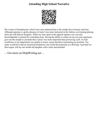 Attending High School Narrative
My visions of attending law school were soon shattered due to the simple fact of money and time.
Although arguing is a guilty pleasure of mine I was more interested in the fashion, envisioning playing
dress up with famous designers. While my time spent in the apparel industry was vast and
knowledgeable I yearned for something more. Having the ability to reflect on my ten year experience
gave me the insight to conclude that a career was more important than just having a job. As luck
would have it my department was unable to renew a lease therefore terminating my position. Yes,
many would have had an emotional breakdown, but I took this heartache as a blessing. I got back on
that wagon, left my one month old daughter with a sitter and attended
... Get more on HelpWriting.net ...
 