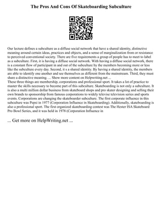 The Pros And Cons Of Skateboarding Subculture
Our lecture defines a subculture as a diffuse social network that have a shared identity, distinctive
meaning around certain ideas, practices and objects, and a sense of marginalization from or resistance
to perceived conventional society. There are five requirements a group of people has to meet to label
as a subculture. First, it is having a diffuse social network. With having a diffuse social network, there
is a constant flow of participant in and out of the subculture by the members becoming more or less
like the subculture every day. Second, it s a shared identity. By having a shared identity, the members
are able to identify one another and see themselves as different from the mainstream. Third, they must
share a distinctive meaning. ... Show more content on Helpwriting.net ...
These three things are membership, corporations and professional sport. It takes a lot of practice to
master the skills necessary to become part of this subculture. Skateboarding is not only a subculture. It
is also a multi million dollar business from skateboard shops and pro skater designing and selling their
own brands to sponsorship from famous corporations to widely televise television series and sports
events. Corporations are changing the skateboarder subculture. The first corporate influence in this
subculture was Pepsi in 1977 (Corporation Influence in Skateboarding). Additionally, skateboarding is
also a professional sport. The first organized skateboarding contest was The Hester ISA Skateboard
Pro Bowl Series, and it was held in 1978 (Corporation Influence in
... Get more on HelpWriting.net ...
 