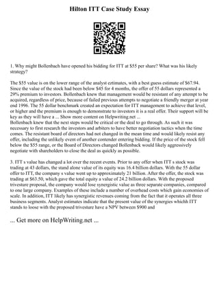 Hilton ITT Case Study Essay
1. Why might Bollenbach have opened his bidding for ITT at $55 per share? What was his likely
strategy?
The $55 value is on the lower range of the analyst eztimates, with a best guess estimate of $67.94.
Since the value of the stock had been below $45 for 4 months, the offer of 55 dollars represented a
29% premium to investors. Bollenbach knew that management would be resistant of any attempt to be
acquired, regardless of price, because of failed previous attempts to negotiate a friendly merger at year
end 1996. The 55 dollar benchmark created an expectation for ITT management to achieve that level,
or higher and the premium is enough to demonstrate to investors it is a real offer. Their support will be
key as they will have a ... Show more content on Helpwriting.net ...
Bollenbach knew that the next steps would be critical or the deal to go through. As such it was
necessary to first research the investors and arbiters to have better negotiation tactics when the time
comes. The resistant board of directors had not changed in the mean time and would likely resist any
offer, including the unlikely event of another contender entering bidding. If the price of the stock fell
below the $55 range, or the Board of Directors changed Bollenback would likely aggressively
negotiate with shareholders to close the deal as quickly as possible.
3. ITT s value has changed a lot over the recent events. Prior to any offer when ITT s stock was
trading at 43 dollars, the stand alone value of its equity was 16.4 billion dollars. With the 55 dollar
offer to ITT, the company s value went up to approximately 21 billion. After the offer, the stock was
trading at $63.50, which gave the total equity a value of 24.2 billion dollars. With the proposed
trivesture proposal, the company would lose synergistic value as three separate companies, compared
to one large company. Examples of these include a number of overhead costs which gain economies of
scale. In addition, ITT likely has synergistic revenues coming from the fact that it operates all three
business segments. Analyst estimates indicate that the present value of the synergies whichh ITT
stands to loose with the proposed trivesture have a NPV between $900 and
... Get more on HelpWriting.net ...
 