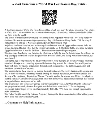 A short term cause of World War I was Kosovo Day, which...
A short term cause of World War I was Kosovo Day, which was a day for ethnic cleansing. This relates
to World War II because Hitler had extermination camps to kill the Jews, and whoever else he didn t
see fit to be in the world.
The failure of the Directory eventually lead to the rise of Napoleon because in 1797, there were new
elections. Because they couldn t agree on things, they relied on the military. So in 1799, the coup d
etat came about and led to Napoleon gaining power. (textbook pg. 552)
Napoleon s military victories lead to the coup d etat because he took Egypt and threatened India to
invade England. He didn t feel that the French were ready for it. Thinking that he was good by taking
Egypt/India because it was the British s ... Show more content on Helpwriting.net ...
The American Revolution cost Britain a lot of money to fight the war. So Britain taxed the colonies so
they could pay the British soldiers for protection. Because of this, the Stamp Act and Intolerance Act
were issued.
During the Age of Imperialism, the developed countries were trying to get the undeveloped countries
colonized. Europe was competing against this because they wanted the colonies that would provide
them with ports for navies. Imperialism domination of one country of the political, economic, and
social and cultural life of another.
The women during these times were making themselves known. They were beginning to open up and
ask, or more so demand, what they wanted. During the French Revolution, two women created the
Society of Revolutionary Republican Women. They did so after the women asked lower bread prices.
But the National Convention was adjourned. They felt disrespected because most men felt that women
belonged at home, taking care of his kids.
The invention of new technology carried over throughout the years. After World War II, technology
has progressed so much, that the first space shuttle had been made in 1957. Technology only
progressed further to put rovers on other planets by 2004. By 1971, there was enough equipment to
make computers.
The Fall of Bastille saved the National Assembly because the King couldn t enforce his will anymore.
Also, there was a new National Guard.
... Get more on HelpWriting.net ...
 