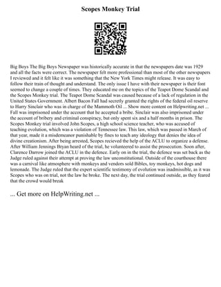 Scopes Monkey Trial
Big Boys The Big Boys Newspaper was historically accurate in that the newspapers date was 1929
and all the facts were correct. The newspaper felt more professional than most of the other newspapers
I reviewed and it felt like it was something that the New York Times might release. It was easy to
follow their train of thought and understand. The only issue I have with their newspaper is their font
seemed to change a couple of times. They educated me on the topics of the Teapot Dome Scandal and
the Scopes Monkey trial. The Teapot Dome Scandal was caused because of a lack of regulation in the
United States Government. Albert Bacon Fall had secretly granted the rights of the federal oil reserve
to Harry Sinclair who was in charge of the Mammoth Oil ... Show more content on Helpwriting.net ...
Fall was imprisoned under the account that he accepted a bribe. Sinclair was also imprisoned under
the account of bribery and criminal conspiracy, but only spent six and a half months in prison. The
Scopes Monkey trial involved John Scopes, a high school science teacher, who was accused of
teaching evolution, which was a violation of Tennessee law. This law, which was passed in March of
that year, made it a misdemeanor punishable by fines to teach any ideology that denies the idea of
divine creationism. After being arrested, Scopes recieved the help of the ACLU to organize a defense.
After William Jennings Bryan heard of the trial, he volunteered to assist the prosecution. Soon after,
Clarence Darrow joined the ACLU in the defence. Early on in the trial, the defence was set back as the
Judge ruled against their attempt at proving the law unconstitutional. Outside of the courthouse there
was a carnival like atmosphere with monkeys and vendors sold Bibles, toy monkeys, hot dogs and
lemonade. The Judge ruled that the expert scientific testimony of evolution was inadmissible, as it was
Scopes who was on trial, not the law he broke. The next day, the trial continued outside, as they feared
that the crowd would break
... Get more on HelpWriting.net ...
 