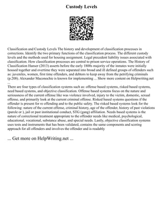 Custody Levels
Classification and Custody Levels The history and development of classification processes in
corrections. Identify the two primary functions of the classification process. The different custody
levels and the methods used for housing assignment. Legal precedent liability issues associated with
classification. How classification processes are central to prison service operations. The History of
Classification Hanser (2013) asserts before the early 1800s majority of the inmates were initially
housed together and overtime they were separated into broad and ill defined groups of offenders such
as: juveniles, women, first time offenders, and debtors to keep away from the petrifying criminals
(p.208). Alexander Maconochie is known for implementing ... Show more content on Helpwriting.net
...
There are four types of classification systems such as: offense based systems, risked based systems,
need based systems, and objective classification. Offense based systems focus on the nature and
seriousness of the current offense like was violence involved, injury to the victim, domestic, sexual
offense, and primarily look at the current criminal offense. Risked based systems questions if the
offender is present for re offending and to the public safety. The risked based systems look for the
following: nature of the current offense, criminal history, age of the offender, history of past violations
(parole or ), jail or past institutional conduct, STG (gang) affiliation. Needs based systems is the
nature of correctional treatment appropriate to the offender needs like medical, psychological,
educational, vocational, substance abuse, and special needs. Lastly, objective classification systems
uses tests and instruments that has been validated, contains the same components and scoring
approach for all offenders and involves the offender and is readably
... Get more on HelpWriting.net ...
 