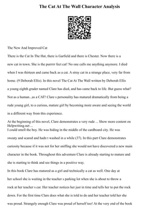 The Cat At The Wall Character Analysis
The New And Improved Cat
There is the Cat In The Hat, there is Garfield and there is Chester. Now there is a
new cat in town. She is the purrrrr fect cat! No one calls me anything anymore. I died
when I was thirteen and came back as a cat. A stray cat in a strange place, very far from
home. (9 Deborah Ellis). In this novel The Cat At The Wall written by Deborah Ellis
a young eighth grader named Clare has died, and has came back to life. But guess what?
Not as a human...as a CAT! Clare s personality has matured dramatically from being a
rude young girl, to a curious, mature girl by becoming more aware and seeing the world
in a different way from this experience.
At the beginning of this novel, Clare demonstrates a very rude ... Show more content on
Helpwriting.net ...
I could smell the boy. He was hiding in the middle of the cardboard city. He was
sweaty and scared and hadn t washed in a while (37). In this part Clare demonstrates
curiosity because if it was not for her sniffing she would not have discovered a new main
character in the book. Throughout this adventure Clare is already starting to mature and
she is starting to think and see things in a positive way.
In this book Clare has matured as a girl and technically a cat as well. One day at
her school she is waiting in the teacher s parking lot when she is about to throw a
rock at her teacher s car. Her teacher notices her just in time and tells her to put the rock
down. For the first time Clare does what she is told to do and her teacher told her she
was proud. Strangely enough Clare was proud of herself too! At the very end of the book
 