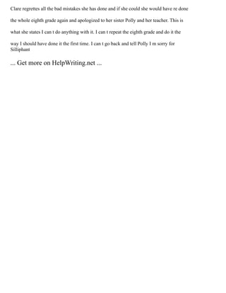 Clare regrettes all the bad mistakes she has done and if she could she would have re done
the whole eighth grade again and apologized to her sister Polly and her teacher. This is
what she states I can t do anything with it. I can t repeat the eighth grade and do it the
way I should have done it the first time. I can t go back and tell Polly I m sorry for
Silliphant
... Get more on HelpWriting.net ...
 