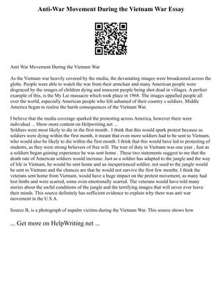 Anti-War Movement During the Vietnam War Essay
Anti War Movement During the Vietnam War
As the Vietnam war heavily covered by the media, the devastating images were broadcasted across the
globe. People were able to watch the war from their armchair and many American people were
disgraced by the images of children dying and innocent people being shot dead in villages. A perfect
example of this, is the My Lai massacre which took place in 1968. The images appalled people all
over the world, especially American people who felt ashamed of their country s soldiers. Middle
America began to realise the harsh consequences of the Vietnam War.
I believe that the media coverage sparked the protesting across America, however there were
individual ... Show more content on Helpwriting.net ...
Soldiers were most likely to die in the first month . I think that this would spark protest because as
soldiers were dying within the first month, it meant that even more soldiers had to be sent to Vietnam,
who would also be likely to die within the first month. I think that this would have led to protesting of
students, as they were strong believers of free will. The tour of duty in Vietnam was one year , Just as
a soldiers began gaining experience he was sent home . These two statements suggest to me that the
death rate of American soldiers would increase. Just as a soldier has adapted to the jungle and the way
of life in Vietnam, he would be sent home and an inexperienced soldier, not used to the jungle would
be sent to Vietnam and the chances are that he would not survive the first few months. I think the
veterans sent home from Vietnam, would have a huge impact on the protest movement, as many had
lost limbs and were scarred, some even emotionally scarred. The veterans would have told many
stories about the awful conditions of the jungle and the terrifying images that will never ever leave
their minds. This source definitely has sufficient evidence to explain why there was anti war
movement in the U.S.A.
Source B, is a photograph of napalm victims during the Vietnam War. This source shows how
... Get more on HelpWriting.net ...
 
