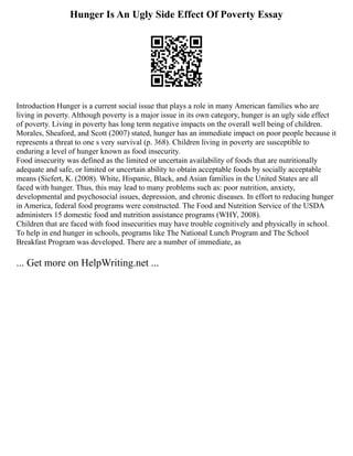 Hunger Is An Ugly Side Effect Of Poverty Essay
Introduction Hunger is a current social issue that plays a role in many American families who are
living in poverty. Although poverty is a major issue in its own category, hunger is an ugly side effect
of poverty. Living in poverty has long term negative impacts on the overall well being of children.
Morales, Sheaford, and Scott (2007) stated, hunger has an immediate impact on poor people because it
represents a threat to one s very survival (p. 368). Children living in poverty are susceptible to
enduring a level of hunger known as food insecurity.
Food insecurity was defined as the limited or uncertain availability of foods that are nutritionally
adequate and safe, or limited or uncertain ability to obtain acceptable foods by socially acceptable
means (Siefert, K. (2008). White, Hispanic, Black, and Asian families in the United States are all
faced with hunger. Thus, this may lead to many problems such as: poor nutrition, anxiety,
developmental and psychosocial issues, depression, and chronic diseases. In effort to reducing hunger
in America, federal food programs were constructed. The Food and Nutrition Service of the USDA
administers 15 domestic food and nutrition assistance programs (WHY, 2008).
Children that are faced with food insecurities may have trouble cognitively and physically in school.
To help in end hunger in schools, programs like The National Lunch Program and The School
Breakfast Program was developed. There are a number of immediate, as
... Get more on HelpWriting.net ...
 