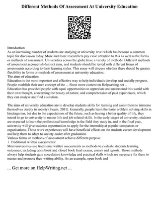 Different Methods Of Assessment At University Education
Introduction
As an increasing number of students are studying at university level which has become a common
topic for discussion today. More and more researchers pay close attention to this as well as the forms
or methods of assessment. Universities across the globe have a variety of methods. Different methods
of assessment accomplish distinct aims, and students should be tested with different forms of
assessments according to their learning styles. This essay will discuss whether there should be greater
flexibility in forms or methods of assessment at university education.
The aims of education
Education is the most important and effective way to help individuals develop and socially progress.
People establish their own concept of the ... Show more content on Helpwriting.net ...
Education has provided people with equal opportunities to appreciate and understand this world with
their own thought, concerning the beauty of nature, and comprehension of past experiences, which
they can analyse and find a solution.
The aims of university education are to develop students skills for learning and assist them to immerse
themselves deeply in society (Swain, 2011). Generally, people learn the basic problem solving skills in
kindergarten, but due to the expectations of the future, such as having a better quality of life, they
intend to go to university to master life and job related skills. In the early stages of university, students
are expected to learn the professional knowledge in the field they study in, and in the final year,
university will give students opportunities to apply for the internship at popular companies or
organisations. Those work experiences will have beneficial effects on the students career development
and help them to adapt to society easier after graduation.
Various forms or methods of assessment achieve different purpose
1. Traditional written assessments:
Most universities use traditional written assessments as methods to evaluate students learning
outcomes, including open book and closed book final exams, essays and reports. Those methods
always help students gain speculative knowledge and practical skills which are necessary for them to
master and promote their writing ability. As an example, open book and
... Get more on HelpWriting.net ...
 