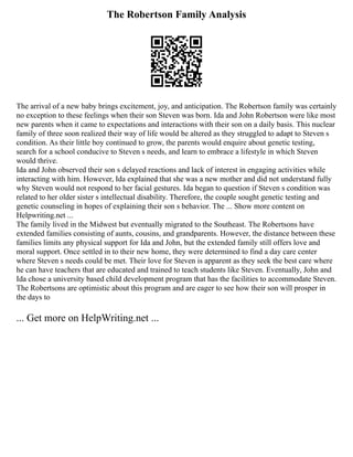 The Robertson Family Analysis
The arrival of a new baby brings excitement, joy, and anticipation. The Robertson family was certainly
no exception to these feelings when their son Steven was born. Ida and John Robertson were like most
new parents when it came to expectations and interactions with their son on a daily basis. This nuclear
family of three soon realized their way of life would be altered as they struggled to adapt to Steven s
condition. As their little boy continued to grow, the parents would enquire about genetic testing,
search for a school conducive to Steven s needs, and learn to embrace a lifestyle in which Steven
would thrive.
Ida and John observed their son s delayed reactions and lack of interest in engaging activities while
interacting with him. However, Ida explained that she was a new mother and did not understand fully
why Steven would not respond to her facial gestures. Ida began to question if Steven s condition was
related to her older sister s intellectual disability. Therefore, the couple sought genetic testing and
genetic counseling in hopes of explaining their son s behavior. The ... Show more content on
Helpwriting.net ...
The family lived in the Midwest but eventually migrated to the Southeast. The Robertsons have
extended families consisting of aunts, cousins, and grandparents. However, the distance between these
families limits any physical support for Ida and John, but the extended family still offers love and
moral support. Once settled in to their new home, they were determined to find a day care center
where Steven s needs could be met. Their love for Steven is apparent as they seek the best care where
he can have teachers that are educated and trained to teach students like Steven. Eventually, John and
Ida chose a university based child development program that has the facilities to accommodate Steven.
The Robertsons are optimistic about this program and are eager to see how their son will prosper in
the days to
... Get more on HelpWriting.net ...
 