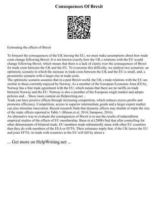 Consequences Of Brexit
Estimating the effects of Brexit
To forecast the consequences of the UK leaving the EU, we must make assumptions about how trade
costs change following Brexit. It is not known exactly how the UK s relations with the EU would
change following Brexit, which means that there is a lack of clarity over the consequences of Brexit
for trade costs between the UK and the EU. To overcome this difficulty, we analyse two scenarios: an
optimistic scenario in which the increase in trade costs between the UK and the EU is small, and; a
pessimistic scenario with a larger rise in trade costs.
The optimistic scenario assumes that in a post Brexit world, the UK s trade relations with the EU are
similar to those currently enjoyed by Norway. As a member of the European Economic Area (EEA),
Norway has a free trade agreement with the EU, which means that there are no tariffs on trade
between Norway and the EU. Norway is also a member of the European single market and adopts
policies and ... Show more content on Helpwriting.net ...
Trade can have positive effects through increasing competition, which reduces excess profits and
promotes efficiency. Competition, access to superior intermediate goods and a larger export market
can also stimulate innovation. Recent research finds that dynamic effects may double or triple the size
of the static effects reported in Table 1 (Bloom et al, 2014; Sampson, 2016).
An alternative way to evaluate the consequences of Brexit is to use the results of reducedform
empirical studies of the effects of EU membership. Baier et al (2008) find that after controlling for
other determinants of bilateral trade, EU members trade substantially more with other EU countries
than they do with members of the EEA or EFTA. Their estimates imply that, if the UK leaves the EU
and joins EFTA, its trade with countries in the EU will fall by about a
... Get more on HelpWriting.net ...
 