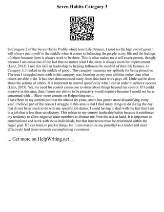 Seven Habits Category 3
In Category 2 of the Seven Habits Profile which tests Life Balance, I rated on the high end of good. I
will always put myself in the middle when it comes to balancing the people in my life and the feelings
of others because there is always work to be done. This is what makes me a self aware person, though,
because I am conscious of the fact that no matter what I do, there is always room for improvement
(Lanz, 2013). I use this skill in leadership by helping followers be mindful of their life balance. In
Category 3, I ranked in the middle of good . This category measures my aptitude for being proactive.
The area I struggled most with in this category was focusing on my own abilities rather than what
others are able to do. It has been demonstrated many times that hard work pays off. Little can be done
about the actions of others. It is important to control specifically what I can in order to achieve success
(Lanz, 2013). Yet, my need for control causes me to stress about things beyond my control. If I could
improve in this area, then I know my ability to be proactive would improve because I would not be as
concerned with ... Show more content on Helpwriting.net ...
I have been in my current position for almost six years, and it has grown more dissatisfying every
year. I believe part of the reason I struggle in this area is that I find many things to do during the day
that do not have much to do with my specific job duties. I avoid having to deal with the fact that I am
in a job that is less than satisfactory. This relates to my current leadership habits because it reinforces
my tendency to allow negative team members to distract me from the task at hand. It is important to
communicate and work with those individuals, but that interaction must be prioritized within the
larger goal. If I can learn to put 1st things 1st , I can maximize my potential as a leader and more
effectively lead times towards accomplishing a common
... Get more on HelpWriting.net ...
 