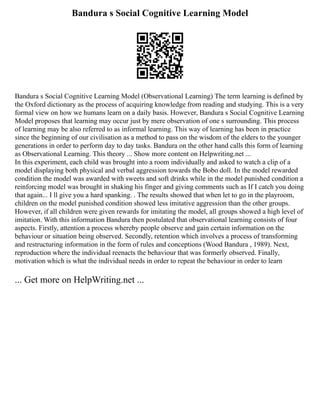 Bandura s Social Cognitive Learning Model
Bandura s Social Cognitive Learning Model (Observational Learning) The term learning is defined by
the Oxford dictionary as the process of acquiring knowledge from reading and studying. This is a very
formal view on how we humans learn on a daily basis. However, Bandura s Social Cognitive Learning
Model proposes that learning may occur just by mere observation of one s surrounding. This process
of learning may be also referred to as informal learning. This way of learning has been in practice
since the beginning of our civilisation as a method to pass on the wisdom of the elders to the younger
generations in order to perform day to day tasks. Bandura on the other hand calls this form of learning
as Observational Learning. This theory ... Show more content on Helpwriting.net ...
In this experiment, each child was brought into a room individually and asked to watch a clip of a
model displaying both physical and verbal aggression towards the Bobo doll. In the model rewarded
condition the model was awarded with sweets and soft drinks while in the model punished condition a
reinforcing model was brought in shaking his finger and giving comments such as If I catch you doing
that again... I ll give you a hard spanking. . The results showed that when let to go in the playroom,
children on the model punished condition showed less imitative aggression than the other groups.
However, if all children were given rewards for imitating the model, all groups showed a high level of
imitation. With this information Bandura then postulated that observational learning consists of four
aspects. Firstly, attention a process whereby people observe and gain certain information on the
behaviour or situation being observed. Secondly, retention which involves a process of transforming
and restructuring information in the form of rules and conceptions (Wood Bandura , 1989). Next,
reproduction where the individual reenacts the behaviour that was formerly observed. Finally,
motivation which is what the individual needs in order to repeat the behaviour in order to learn
... Get more on HelpWriting.net ...
 