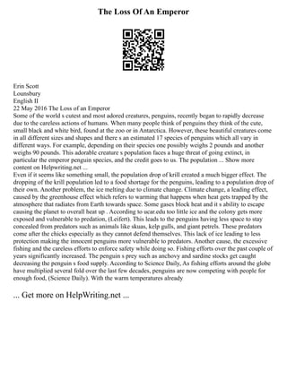 The Loss Of An Emperor
Erin Scott
Lounsbury
English Ⅱ
22 May 2016 The Loss of an Emperor
Some of the world s cutest and most adored creatures, penguins, recently began to rapidly decrease
due to the careless actions of humans. When many people think of penguins they think of the cute,
small black and white bird, found at the zoo or in Antarctica. However, these beautiful creatures come
in all different sizes and shapes and there s an estimated 17 species of penguins which all vary in
different ways. For example, depending on their species one possibly weighs 2 pounds and another
weighs 90 pounds. This adorable creature s population faces a huge threat of going extinct, in
particular the emperor penguin species, and the credit goes to us. The population ... Show more
content on Helpwriting.net ...
Even if it seems like something small, the population drop of krill created a much bigger effect. The
dropping of the krill population led to a food shortage for the penguins, leading to a population drop of
their own. Another problem, the ice melting due to climate change. Climate change, a leading effect,
caused by the greenhouse effect which refers to warming that happens when heat gets trapped by the
atmosphere that radiates from Earth towards space. Some gases block heat and it s ability to escape
causing the planet to overall heat up . According to ucar.edu too little ice and the colony gets more
exposed and vulnerable to predation, (Leifert). This leads to the penguins having less space to stay
concealed from predators such as animals like skuas, kelp gulls, and giant petrels. These predators
come after the chicks especially as they cannot defend themselves. This lack of ice leading to less
protection making the innocent penguins more vulnerable to predators. Another cause, the excessive
fishing and the careless efforts to enforce safety while doing so. Fishing efforts over the past couple of
years significantly increased. The penguin s prey such as anchovy and sardine stocks get caught
decreasing the penguin s food supply. According to Science Daily, As fishing efforts around the globe
have multiplied several fold over the last few decades, penguins are now competing with people for
enough food, (Science Daily). With the warm temperatures already
... Get more on HelpWriting.net ...
 