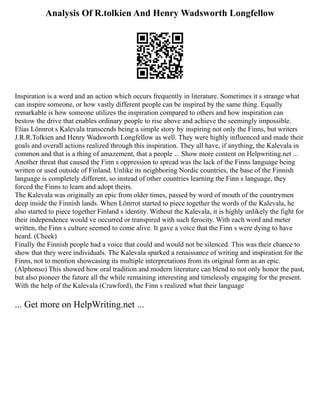 Analysis Of R.tolkien And Henry Wadsworth Longfellow
Inspiration is a word and an action which occurs frequently in literature. Sometimes it s strange what
can inspire someone, or how vastly different people can be inspired by the same thing. Equally
remarkable is how someone utilizes the inspiration compared to others and how inspiration can
bestow the drive that enables ordinary people to rise above and achieve the seemingly impossible.
Elias Lönnrot s Kalevala transcends being a simple story by inspiring not only the Finns, but writers
J.R.R.Tolkien and Henry Wadsworth Longfellow as well. They were highly influenced and made their
goals and overall actions realized through this inspiration. They all have, if anything, the Kalevala in
common and that is a thing of amazement, that a people ... Show more content on Helpwriting.net ...
Another threat that caused the Finn s oppression to spread was the lack of the Finns language being
written or used outside of Finland. Unlike its neighboring Nordic countries, the base of the Finnish
language is completely different, so instead of other countries learning the Finn s language, they
forced the Finns to learn and adopt theirs.
The Kalevala was originally an epic from older times, passed by word of mouth of the countrymen
deep inside the Finnish lands. When Lönrrot started to piece together the words of the Kalevala, he
also started to piece together Finland s identity. Without the Kalevala, it is highly unlikely the fight for
their independence would ve occurred or transpired with such ferocity. With each word and meter
written, the Finn s culture seemed to come alive. It gave a voice that the Finn s were dying to have
heard. (Cheek)
Finally the Finnish people had a voice that could and would not be silenced. This was their chance to
show that they were individuals. The Kalevala sparked a renaissance of writing and inspiration for the
Finns, not to mention showcasing its multiple interpretations from its original form as an epic.
(Alphonso) This showed how oral tradition and modern literature can blend to not only honor the past,
but also pioneer the future all the while remaining interesting and timelessly engaging for the present.
With the help of the Kalevala (Crawford), the Finn s realized what their language
... Get more on HelpWriting.net ...
 