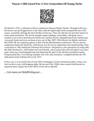 Nascar s Old Guard For A New Generation Of Young Turks
On March 8, 1936, a collection of drivers gathered at Daytona Beach, Florida. Throughout the race,
the heavier cars got bogged down in the sand, while the lightweight Fords navigated the ruts of the
course, eventually claiming the top 6 finishes for the race. They also like the city lost their interest in
motor sports promotion. The drivers brought coupes, hardtops, convertibles, and sports cars to
compete in an event to determine the fastest cars, and best drivers. Haugdahl and France had become
very good friends and were not about to give up. In May 2007, NNS director Joe Balash confirmed
that NASCAR was exploring options to deal with the Buschwhacker controversy. The two drivers
crashed just before the finish line, and Pearson won the race by sputtering to the checkered flag. Petty
s retirement in 1992 marked the transition from Nascar s old guard to a new generation of young turks
like Dale Earnhardt Jr., Jeff Gordon and Carl Edwards, whose good looks and well spoken ways have
gone a long way toward popularizing and urbanizing the sport of the old time moonshine runners.
Going beyond that, I was looking at people who were early mechanics. Campbell did beat the 300
mph speed record at Bonneville in late 1935.
In fact, you ve even raced some of your fellow bootleggers on these treacherous paths, vying to see
who can drive away with bragging rights. By the end of the 1940s, those contests had become an
organized sport, largely due to the efforts of one driver, Big Bill
... Get more on HelpWriting.net ...
 