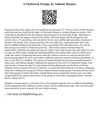 A Clockwork Orange, by Anthony Burgess
Imagine having stolen, raped, and even murdered all at the age of 15. The new canon of dark literature
and controversy has finally hit the stage. A Clockwork Orange by Anthony Burgess written in 1962
could only be described in the old cockney expression queer as a clockwork orange . Meaning it is
bizarre internally, but appears natural on the surface. The story begins with the protagonist and
narrator Alex a 15 year old boy, who sets the bar for the most cold blooded and callous characters of
literature. His droogs, Pete, Georgie and Dim, who was really dim, would spend their time in the
Korova Milkbar drinking drug laced milk. After a good drink of the milk plus mesto, Alex and his
three droogs were ready to commit the good old ... Show more content on Helpwriting.net ...
Nadsat itself, symbolizes the adolescent stage of violence and would not give the same effect if it were
not used. As Nixon states, Nasdat also lends plausibility to the setting of the work as a whole; gives
readers the option of distancing themselves from the violence in the novel; and prevents the novel
from becoming dated (15), gives each reader a different experience and have immense possibilities on
how to view Alex as a character. The question of human morality has been discussed and argued for
many years, and Anthony Burgess challenges the question of free will in A Clockwork Orange. First,
what exactly is human morality? In a the journal of Strong Reciprocity and the Roots of Human
Morality, clearly articulates the roots of morality: we argue that ethical behavior was ﬁtness enhancing
in the years marking the emergence of Homo sapiens because human groups with many altruists fared
better than groups of selﬁsh individuals, and the ﬁtness losses sustained by altruists were more than
compensated by the superior performance of the groups in which they congregated (Gintis, Henrich,
Bowles, Boyd, Fehr 1).
Though our human nature is to be good, Alex is the complete opposite. Alex is suddenly backstabbed
by his companions while robbing a woman s house, who he murdered that night. Alex was sent to Jail
and sentenced to 4 years in prison. He soon found out about
... Get more on HelpWriting.net ...
 