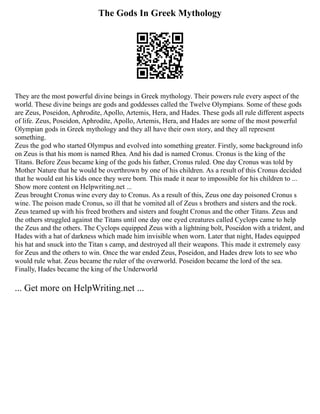 The Gods In Greek Mythology
They are the most powerful divine beings in Greek mythology. Their powers rule every aspect of the
world. These divine beings are gods and goddesses called the Twelve Olympians. Some of these gods
are Zeus, Poseidon, Aphrodite, Apollo, Artemis, Hera, and Hades. These gods all rule different aspects
of life. Zeus, Poseidon, Aphrodite, Apollo, Artemis, Hera, and Hades are some of the most powerful
Olympian gods in Greek mythology and they all have their own story, and they all represent
something.
Zeus the god who started Olympus and evolved into something greater. Firstly, some background info
on Zeus is that his mom is named Rhea. And his dad is named Cronus. Cronus is the king of the
Titans. Before Zeus became king of the gods his father, Cronus ruled. One day Cronus was told by
Mother Nature that he would be overthrown by one of his children. As a result of this Cronus decided
that he would eat his kids once they were born. This made it near to impossible for his children to ...
Show more content on Helpwriting.net ...
Zeus brought Cronus wine every day to Cronus. As a result of this, Zeus one day poisoned Cronus s
wine. The poison made Cronus, so ill that he vomited all of Zeus s brothers and sisters and the rock.
Zeus teamed up with his freed brothers and sisters and fought Cronus and the other Titans. Zeus and
the others struggled against the Titans until one day one eyed creatures called Cyclops came to help
the Zeus and the others. The Cyclops equipped Zeus with a lightning bolt, Poseidon with a trident, and
Hades with a hat of darkness which made him invisible when worn. Later that night, Hades equipped
his hat and snuck into the Titan s camp, and destroyed all their weapons. This made it extremely easy
for Zeus and the others to win. Once the war ended Zeus, Poseidon, and Hades drew lots to see who
would rule what. Zeus became the ruler of the overworld. Poseidon became the lord of the sea.
Finally, Hades became the king of the Underworld
... Get more on HelpWriting.net ...
 