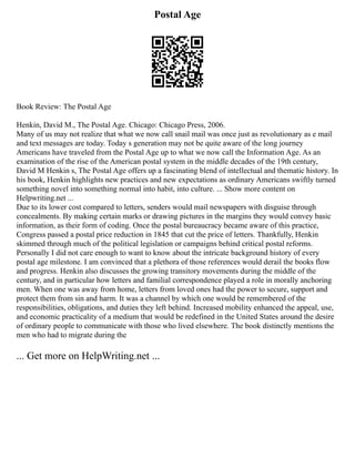 Postal Age
Book Review: The Postal Age
Henkin, David M., The Postal Age. Chicago: Chicago Press, 2006.
Many of us may not realize that what we now call snail mail was once just as revolutionary as e mail
and text messages are today. Today s generation may not be quite aware of the long journey
Americans have traveled from the Postal Age up to what we now call the Information Age. As an
examination of the rise of the American postal system in the middle decades of the 19th century,
David M Henkin s, The Postal Age offers up a fascinating blend of intellectual and thematic history. In
his book, Henkin highlights new practices and new expectations as ordinary Americans swiftly turned
something novel into something normal into habit, into culture. ... Show more content on
Helpwriting.net ...
Due to its lower cost compared to letters, senders would mail newspapers with disguise through
concealments. By making certain marks or drawing pictures in the margins they would convey basic
information, as their form of coding. Once the postal bureaucracy became aware of this practice,
Congress passed a postal price reduction in 1845 that cut the price of letters. Thankfully, Henkin
skimmed through much of the political legislation or campaigns behind critical postal reforms.
Personally I did not care enough to want to know about the intricate background history of every
postal age milestone. I am convinced that a plethora of those references would derail the books flow
and progress. Henkin also discusses the growing transitory movements during the middle of the
century, and in particular how letters and familial correspondence played a role in morally anchoring
men. When one was away from home, letters from loved ones had the power to secure, support and
protect them from sin and harm. It was a channel by which one would be remembered of the
responsibilities, obligations, and duties they left behind. Increased mobility enhanced the appeal, use,
and economic practicality of a medium that would be redefined in the United States around the desire
of ordinary people to communicate with those who lived elsewhere. The book distinctly mentions the
men who had to migrate during the
... Get more on HelpWriting.net ...
 