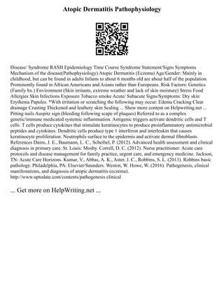 Atopic Dermatitis Pathophysiology
Disease/ Syndrome RASH Epidemiology Time Course Syndrome Statement/Signs Symptoms
Mechanism of the disease(Pathophysiology) Atopic Dermatitis (Eczema) Age/Gender: Mainly in
childhood, but can be found in adults Infants to about 6 months old are about half of the population
Prominently found in African Americans and Asians rather than Europeans. Risk Factors: Genetics
(Family hx.) Environment (Skin irritants, extreme weather and lack of skin moisture) Stress Food
Allergies Skin Infections Exposure Tobacco smoke Acute/ Subacute Signs/Symptoms: Dry skin
Erythema Papules. *With irritation or scratching the following may occur: Edema Cracking Clear
drainage Crusting Thickened and leathery skin Scaling ... Show more content on Helpwriting.net ...
Pitting nails Auspitz sign (bleeding following scape of plaques) Referred to as a complex
genetic/immune medicated systemic inflammation. Antigenic triggers activate dendritic cells and T
cells. T cells produce cytokines that stimulate keratinocytes to produce proinflammatory antimicrobial
peptides and cytokines. Dendritic cells produce type 1 interferon and interleukin that causes
keratinocyte proliferation. Neutrophils surface to the epidermis and activate dermal fibroblasts.
References Dains, J. E., Baumann, L. C., Scheibel, P. (2012). Advanced health assessment and clinical
diagnosis in primary care. St. Louis: Mosby. Correll, D. C. (2012). Nurse practitioner: Acute care
protocols and disease management for family practice, urgent care, and emergency medicine. Jackson,
TN: Acute Care Horizons. Kumar, V., Abbas, A. K., Aster, J. C., Robbins, S. L. (2013). Robbins basic
pathology. Philadelphia, PA: Elsevier/Saunders. Weston, W. Howe, W. (2016). Pathogenesis, clinical
manifestations, and diagnosis of atopic dermatitis (eczema).
http://www.uptodate.com/contents/pathogenesis clinical
... Get more on HelpWriting.net ...
 
