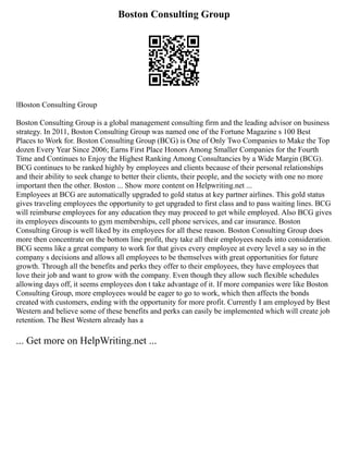 Boston Consulting Group
lBoston Consulting Group
Boston Consulting Group is a global management consulting firm and the leading advisor on business
strategy. In 2011, Boston Consulting Group was named one of the Fortune Magazine s 100 Best
Places to Work for. Boston Consulting Group (BCG) is One of Only Two Companies to Make the Top
dozen Every Year Since 2006; Earns First Place Honors Among Smaller Companies for the Fourth
Time and Continues to Enjoy the Highest Ranking Among Consultancies by a Wide Margin (BCG).
BCG continues to be ranked highly by employees and clients because of their personal relationships
and their ability to seek change to better their clients, their people, and the society with one no more
important then the other. Boston ... Show more content on Helpwriting.net ...
Employees at BCG are automatically upgraded to gold status at key partner airlines. This gold status
gives traveling employees the opportunity to get upgraded to first class and to pass waiting lines. BCG
will reimburse employees for any education they may proceed to get while employed. Also BCG gives
its employees discounts to gym memberships, cell phone services, and car insurance. Boston
Consulting Group is well liked by its employees for all these reason. Boston Consulting Group does
more then concentrate on the bottom line profit, they take all their employees needs into consideration.
BCG seems like a great company to work for that gives every employee at every level a say so in the
company s decisions and allows all employees to be themselves with great opportunities for future
growth. Through all the benefits and perks they offer to their employees, they have employees that
love their job and want to grow with the company. Even though they allow such flexible schedules
allowing days off, it seems employees don t take advantage of it. If more companies were like Boston
Consulting Group, more employees would be eager to go to work, which then affects the bonds
created with customers, ending with the opportunity for more profit. Currently I am employed by Best
Western and believe some of these benefits and perks can easily be implemented which will create job
retention. The Best Western already has a
... Get more on HelpWriting.net ...
 